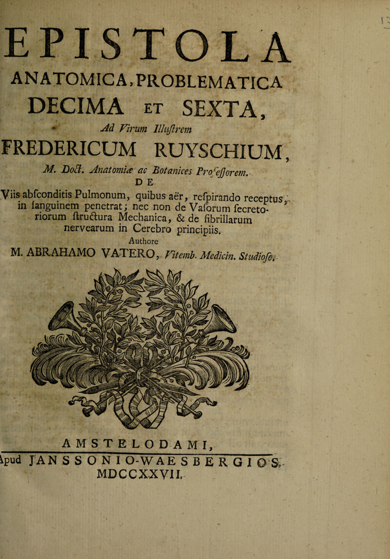 EPISTOLA ANATOMICA, PROBLEMATICA DECIMA ET SEXTA, « Ad Virum lllujlrem FREDERICUM RUYSCHIUM, M. Do^. Anatomice ac Botankes Pro^ejjorem.- DE Yiis abfconditis Pulmonum, quibus aer, refpirando receptus ’ in fanguinem penetrat; nec non de Vaforum fecreto- riorum ftruiaura Mechanica, & de fibrillarum nervearum in Cerebro principiis., Authore M. ABRAHAMO VATEROj. Vitemh. Medicin* Studiofip _A M S T E L O D A M I, ^pud J:A N S S O N I O-W AESBERGI 0 Si MDCCXXVII.