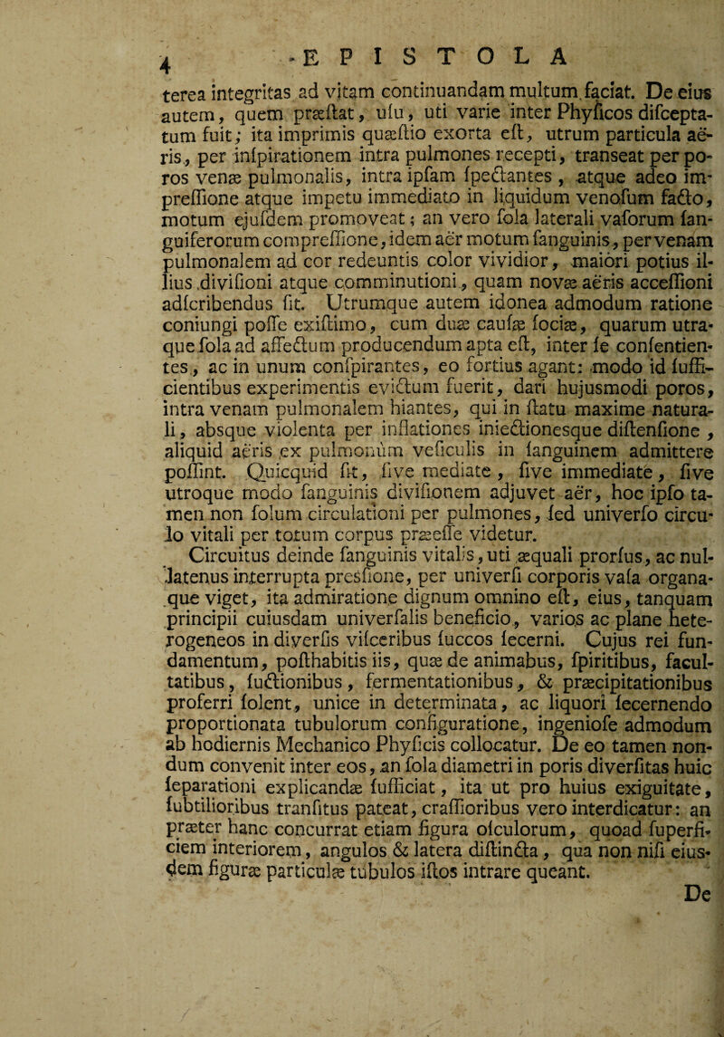 terea integritas ad vitam continuandam multum, faciat. De eius autem, quem prteftat, ulu, uti varie interPhyficosdifcepta- tum f^uit; ita imprimis quasftio exorta eft, utrum particula ae¬ ris., per inlpirationem intra pulmones recepti, transeat per po- ros vente pulmonalis, intra ipfam fpedantes , atque adeo im- preffione atque impetu immediato in liquidum venofum fafto, motum ejufdem promoveat; an vero fola laterali vaforum lan- guiferorum compreffione, idem aer motum fanguinis, per venam pulmonalem ad cor redeuntis color vividior, .maiori potius il¬ lius .divifioni atque cpmminutioni, quam nova: aeris acceffioni adlcribendus iit. Utrumque autem idonea admodum ratione coniungi poffe exiftimo, cum dua: caufe focite, quarum utra¬ que fola ad affeftum producendum apta eft, inter le confentien- tes., ac in unum confpirantes, eo fortius agant: modo id lufE- cientibus experimentis eviftum fuerit, dari hujusmodi poros, intra venam pulmonalem hiantes, qui in ftatu maxime natura¬ li , absque violenta per inflationes inieftionesque diftenfione , aliquid aeris ,ex pulmonum veficulis in ianguinem admittere pollint. .Quicquid ftt, .live mediate, five immediate, five utroque modo fanguinis divifionem adjuvet aer, hoc ipfo ta¬ men non folum circulationi per pulmones, fed univerfo circu¬ lo vitali per totum corpus prseffe videtur. Circuitus deinde fanguinis vitalis, uti .gequali prorfus, ac nul- ftatenus interrupta presfione, per univerfi corporis va(a organa- .que viget, ita admiratione dignum omnino eft, eius, tanquam principii cuiusdam univerfalis beneficio,, varios ac plane hete- rogeneos in diverfis vilccribus fuccos fecerni. Cujus rei fun¬ damentum, pofthabitis iis, qu^ de animabus, fpiritibus, facul¬ tatibus , fuftionibus, fermentationibus, & praecipitationibus proferri lolent, unice in determinata, ac liquori fecernendo proportionata tubulorum configuratione, ingeniofe admodum ab hodiernis Mechanico Phyficis collocatur. De eo tamen non¬ dum convenit inter eos, an fola diametri in poris diverfitas huic feparationi explicanda {ufficiat, ita ut pro huius exiguitate, fubtilioribus tranfitus pateat, crafTioribus vero interdicatur: an pr^ter hanc concurrat etiam figura olculorum, quoad fuperfi- ciem interiorem, angulos & latera diftinfta, qua non nifi eius¬ dem figura: particulce tubulos iftos intrare queant. De