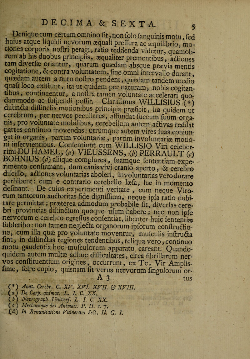 peniqtie cum certum omnino fit, non folo fanguinis motu, fed huius atque liquidi nevorum squali preflura ac squilibrio, mo¬ tiones corporis noftri peragi, ratio reddenda videtur, quamob- rem ajj his duobus principiis, squaliter prementibus, adliones tam diyerfe oriantur, quarum qusdam absque prsvia mentis cogitatione, & contra voluntatem, fine omni intervallo durant, qusdam autem a nutu noftrq.pendent, qusdam tandem medio quali loco exiftunt, ita ut quidem per naturam, nobis cogitan¬ tibus, continuentur, a noftra tamen voluntate accelerari quo¬ dammodo ac fufpendi pqffit. Clariffimus WILLISIUS (*) diilindla difiin^is motionibus principia prsficit, ita quidem ut cerebrum, per nervos peculiares, affundat fuccum fuum oro-a- nis, pro voluntate mobilibus, cerebellum autem aftivas reddat partes continuo movendas: utrumque autem vires fuas coniun- gat in organis, partim voluntaris, partim involuntaris motio¬ ni infervientibus. Conlentiunt cum WiLLlSlO Viri celeber- VIEUSSENS, m PERRAULT (r) IsUtlJNlUo (</) aliique complures , laamque fententiam expe¬ rimento confirmant, dum canis vi vi cranio aperto, & cerebro difeiffo, adiones voluntarias aboleri, involuntarias vero durare perhibent; cum e contrario cerebello Isla, hte in momento definant. De cuius experimenti veritate , cum neque Viro¬ rum tantorum auftoritas fide dignilfima, neque ipla ratio dubi¬ tare perniittat; prsterea admodum probabile fit, diverfas cere¬ bri provincias diftindum quoque ufum habere; nec non ipfe nervorum e cerebro cgrellusconfentiat, libenter huic lententis fublcribo: non tamen negleda organorum ipforum conllrudio- ne, ,cum illa qus pro voluntate moventur, mulculis inftruda fint, in diffindas regiones tendentibus, reliqua vero, continuo motu gaudentia hoc mufculorum apparatu careant. Quando¬ quidem autem mults adhuc difficultates, circa fibrillarum ner¬ vos conftituentium origines, occurrunt, ex Te, Vir Amplis- llme, fcire cupio, quisnam fit verus nervorum fingulorum or- A 3 tus (*) Anat. Cerehr. C. XV. XVI. XVIL S* XVIII. , De Corp, dTLlTTlQfli» .1^» Xt C, o) Nevrograpb, Univerf. L. L C. XX. (c ) Mechanique des Animax. P. II. c. 7, In Renuntiatione Fulnerum Sed;. II. C. /. • N