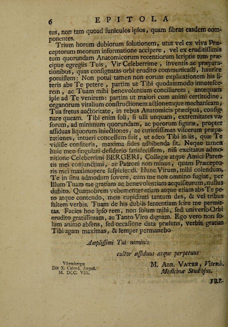 <5 tus, non tam cjuoad funiculos ipfos, Quam fibras easdem com* -^°Trium horum dubiorum folutionera, utut vel ex viva Prae¬ ceptorum meorum informatione accipere , vel ex cruditiflimis tum quorundam Anatomicorum recentiorum kriptis tum prae¬ cipue egregiis Tuis, Vir Celeberrime , inventis ac praepara,*; tionibus, quas conflgnatas orbi erudito communicafti, haurire potuiflem: Non potui tamen non eorum explicationem his li¬ teris abs Te petere , partim ut Tibi quodammodo innotefeo- rem , ac Tuam mihi benevolentiam conciliarem , antequam ipfe ad Te venirem: partim ut maiori cum animi certitudine, organorum vitalium conftruftionem aftionemque roechanieam> - Tua fretus auftoritate, in rebus Anatomicis praecipua , oonfig*-. nare queam. Tibi enim foli, fi ulli unquam, extremitates vaj- forum, ad minimum quorundam, ac pororum figurae, propter affiduas liquorum iniediones, ac euriofiffimas yifcerum pr^pa*- rationes, intueri conceffum-fuit, ut adeo, Tibi in iis, qua Te vidiffe confiteris, maxima fides adbibenda fit.- Nequetamett- huic meo fingulari defiderio fatisfeciffem, nifi excitams admot nitione Celeberrimi BERGER-l, Collega atque Amici*Paren»' tis mei conjundimi, ac Patroni non minus, quam Praceptoi- ris mei maximopere fufpiciendi. Hunc Virum, mihi colendumv- Te in finu admodum fovere, ^cum me non- omnino fugiat, per lllum Tuam me gratiam ac benev^olentiam-acquifiturumvnurius dubito. Quamobrem vehemente» etiam atque etiam absTe pe¬ to atque contendo-,. mea cupiditati tantum des, & vel tribus faltem verbis. Tuam de his dubiis fententiam fcire me permiC; tas'. Facies hoc ipforcm, non fblum mihi,, fedi univerfo-Qrbi erudito gratiffirnam, acTanto Viro dignam. Ego vero non-fo- Ium animo abfens, fed occafione data prtefens, vei^jis;» gratias Tibi-agam maximas,. Stiemper permanebo AmpliJJlmi Tui nominis cultor affiduus atque perp£tuus\ n » ‘M. Abr. Vater, rittmh, * M. Dcc. vuu” ’ Medicina Stud^ojus, FRE-