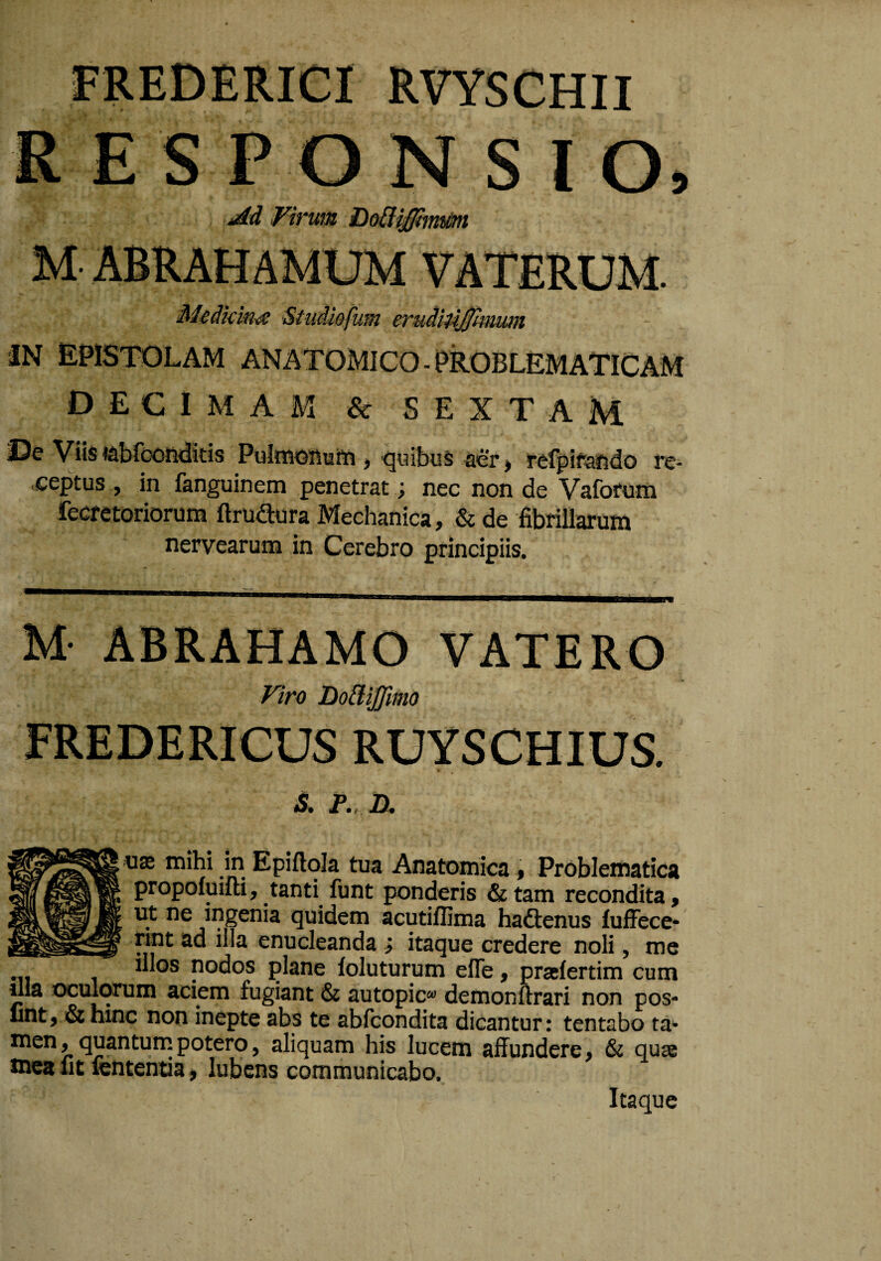 RVYSCHII R E S P O N S l O» jdd Virwn M ABRAHAMUM VATERUM. Medkini^ Studiofum eTudiU^kuuni iN epistolam anatomico-PROBLEMATICAM decimam & SEXTAM De Viis tebfconditis PulmoAuiii ^ quibus ser» refpifefido re¬ ceptus , in fanguinem penetrat; nec non de Vaforum fecretorioruna ftrudura Mechanica, & de fibrillarum nervearum in Cerebro principiis. Viro Do^iJJimo FREDERICUS RUYSCHIUS. S. F., D, U3J mihi in Epiftola tua Anatomica, Problematica propofuifti, tanti funt ponderis & tam recondita, ut ne ingenia quidem acutiflima ha&enus iuffece* rint ad illa enucleanda ; itaque credere noli, me illos nodos plane foluturum efle, prasfertim cum ilia oculorum aciem fugiant & autopic» demonftrari non pos* lint, & hinc non inepte abs te abicondita dicantur: tentabo ta- men, quantuinpotero, aliquam his lucem affundere, & quae tncafit fententia, lubens communicabo. Itaque