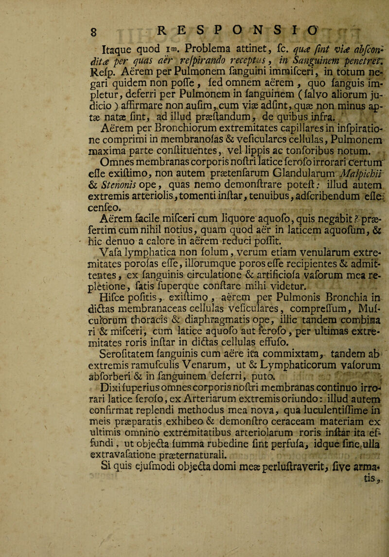 Itaque quod im. Problema attinet, fc. qua fint via ahfcon- dita per quas aer refpirando receptus, in Sanguinem penetret'. Refp. Aerem per Pulmonem fanguini imnaifceri, in totum ne¬ gari quidem non poffe, led omnem aerem , quo fanguis im¬ pletur, deferri per Pulmonem in fanguinem (falvo aliorum ju¬ dicio ) affirmare non aufim„cum viae adfint, quae non minus ap¬ tae natae fint, ad illud praeftandum, de quibus infra. Aerem per Bronchiorum extremitates capillares in infpiratio- ne comprimi in membranolas & veficularcs cellulas, Pulmonem maxima parte conffituentes, vel lippis ac tonforibus notum. Omnes membranas corporis noftri latice ferofo irrorari certum' elle exiftimo, non autem praetenfarum Glandularum Maipichii ^ Stenonis ope, quas nemo demonftrare poteft; illud autem extremis arteriolis,, tomenti inftar, tenuibus, adferibendum efle; cenfeo. Aerem fiicile mifceri cum liquore aquofo, quis negabit ?-prae- fertim Gum nihil notius, quam quod aer in laticem aquofum, & ■ hic denuo a calore in aerem reduci poffit. Vafa lymphatica non lolum, verum etiam venularum extre¬ mitates porofas effe, illbrumque porosefle recipientes & admit¬ tentes , ex {anguinis circulatione & artificiofa vaforum mea re¬ pletione , fatis fuperque conflare mihi videtur, Hifce pofitis,, exiftimo , aerem per Pulmonis Bronchia in didas membranaceas cellulas veficulares, comprefTum, Muf- culorum thoracis & diaphragmatis ope, illic tandem combina ri & mifceri', cum latice aquofo aut ferofo, per ultimas extre¬ mitates roris inftar in didas cellulas effufo. Serofitatem fanguinis cum aere ita commixtam,- tandem ab extremis ramufculis Venarum, ut & Lymphaticorum vaforum 3bforberi & in fanguinem deferri, puto. ' ; Dixifuperiusomnescorporisnoftri membranas continuo irro-* rari latice ferofo, ex Arteriarum extremis oriundo: illud autem confirmat replendi methodus mea nova, qua luculentiffime in meis praeparatis exhibeo & demonftro ceraceam materiam ex ultimis omnino extremitatibus arteriolarum roris inftar ita ef¬ fundi, ut objeda fumma rubedine fint perfufa, idquefinemlla extravafatione praeternaturali. Si quis ejufmodi objodadomi meae perluftraverit, five arma* ^IS «