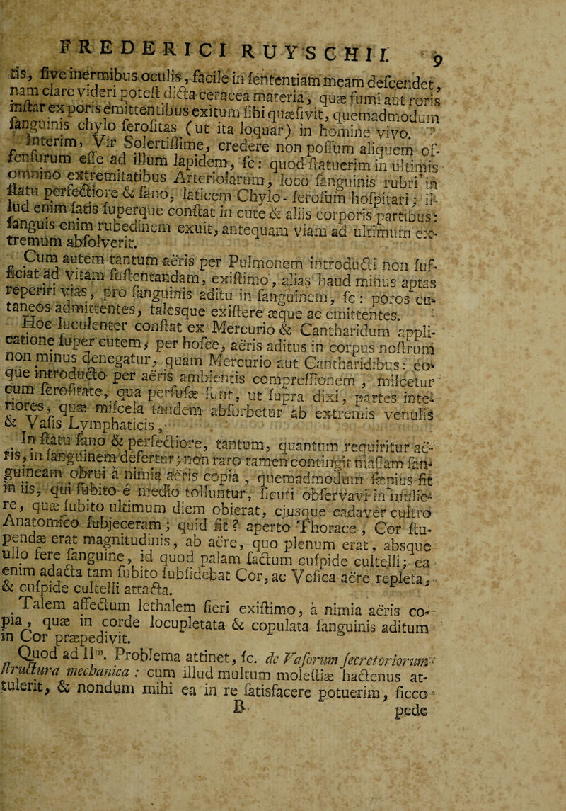 ds, five inermibus oculis, facile in fententiam meam defcendet nam dare viden i^oteft dida ceracea materia, quee fumi aut roris’ mllarexporisemittentiDus exitum libiqurefivit, quemadmodum ^ loquar) in homine vivo. ’ Intenm, Vir So ertifiime, credere non poffum aliquem of- fen urum effe ad illum lapidem, fc: quod ftatuerim in ultimis Arteriolarum, loco fanguinis rubri'ih ftatu perfedioie & fano, laticem Chylo - lerofuin hofpitari; ih ud enim fatis fuperque confiat in cute& aliis corporis partibus : anguis enim rubedinem exuit, antequam viam ad ultimum ex¬ tremum abfolvent. pura autem tantum aeris per Pulmonem introdbfti non iuf- fictataf vitam fufientandara, exifiimo, alias haud minus aptas ^eperiri vias, pro fanguims aditu in fanguinem, fc: poros cu» a eos admittentes, talesque exifiere jeque ac emittentes. • Moc luculenter confiat ex Mercurio & Cantharidum appli¬ catione iuper cutem y per hofee, aeris aditus in cornus nofirum non minus cienegatur, quam Mercurio aut Cantharidibus: eo* que introdudo per aeris ambientis compreffionem , niilcetur ‘ croutate, qua perlufe fiint, ut fupra dixi, partes in te- K r ^niucela^ tandem abforbetur ab extremis venulis K V alis Lymphaticis, . In fiam fano & perfectiore, tantum, quantum requiritur ae¬ ris, m languinem defertur;.non raro tamen contingit maflarn fam gumeam obrui a nimia aeris copia , quemadmodum ite pius fit in iis, qmfubito e medio tolluntur, ficuti obfervavfin mtilie^ re, quffljubito ultimum diem obierat, ejusque cadaver cultro Anatomico febjeceram; quid fit? aperto Thorace-, Cor ftu- pend^ erat magnitupnis, ab aere, quo plenum erat , absque ullo fere mnguine, id quod palam fadturn cufpide cultelli; ea emm adadta tam fubito lubfidebat Cor, ac Vefiea aere repleta, - Talem affeaum lethalem fieri exifiimo, a nimia aeris co¬ pia, quffi in corde locupletata & copulata fanguinis aditum ' in Cor praepedivit, n Probiema attinet, fc. de Vaforuin jecretoriorirnt ' ftruttura mechanica : cum illud multum molefdse hadenus at- tu ent^ & nondum mihi ea in re fatisfacere potuerim, ficco ■ B