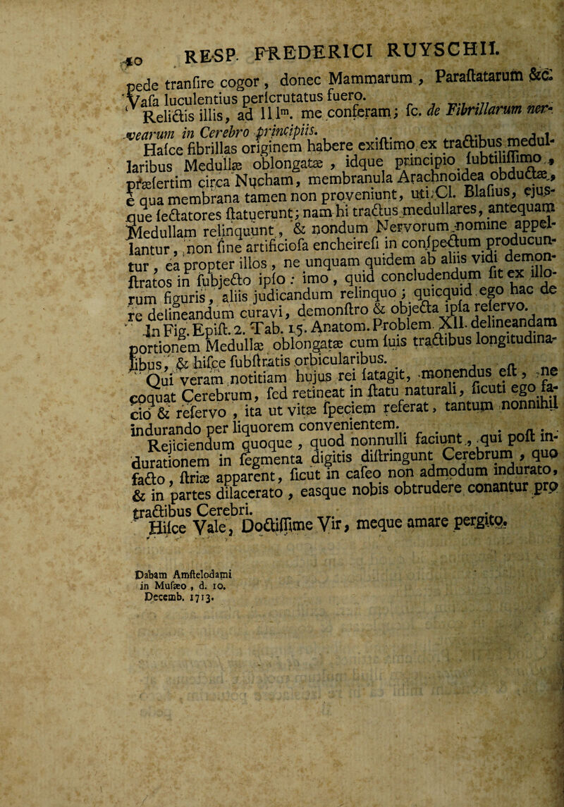 RESP. FREDRRICI RUYSCHII. pede tranfire cogor, donec Mammarum , Paraftatarum 'Wa luculentius pericrutatus fuero. , _ Relidis illis, aa IIK mc con^tSim yXc. de FtMlarum nev- .vearum in Cerebro principiis. a-u. o Halce fibrillas originem habere exiftimo. ex laribus Medullas oblongatae , idque pfelertim circa Nqcham, membranula Arachnoidea obdu^^, e qua membrana tamen non proveniunt, uti-^l. Blalius, ejUS nue ledatores ftatuerunt; nam-hitraaos medullares, anteq^a™ Medullam relinquunt, & nondum Nervorum^omino appel¬ lantur , .non fine artificiofa encheirefi in eonipedum pr^iucun- tur , ea propter illos , ne unquam quidem ab ftratos in fubjedo iplo ; imo , qmd concludendimi fit ex Ulo- rum figuris, aliis judicandum relinquo ; quicquid,ep hac de re deliieandum curavi, demonftro & ofjeda ip a relervo ' in Fig. Epift. 2. Tab. 15. Anatom. Prqblem^ll. delineandam portionem Medullas , oblon^t® cumlms tr^dibuslongitudina- Sbus,' & hiicefubfiratis orbicularibus. _ j n. ' Qui veram notitiam hujus rei latagit, monendus eft, me coSat Cerebrum, fed retineat in flatu naturali, ucuti ego fa- cid & refervo , ita ut vitse fpe;ciem referat, tantujn ,nonnihil indurando per liquorem convenientem. , Reiiciendum quoque , quod nonnulli faciimt,,-qui poft in- dSnem “ Sgn?enta Sigim diteing^m Cerebrum .qu» fado, ftrijE apparent, ficut in cafeq non admodum indurato, & in partes dilacerato , easque nobis obtrudere conantur prp traftibus Cerebri, • HUce Vale, DodiiTimeVir, meque amare per^rlg. • '  -Y-* ' - y ^ . Dabam Amftelodami in Mufseo , d. lo. pjcccmb, 1713*
