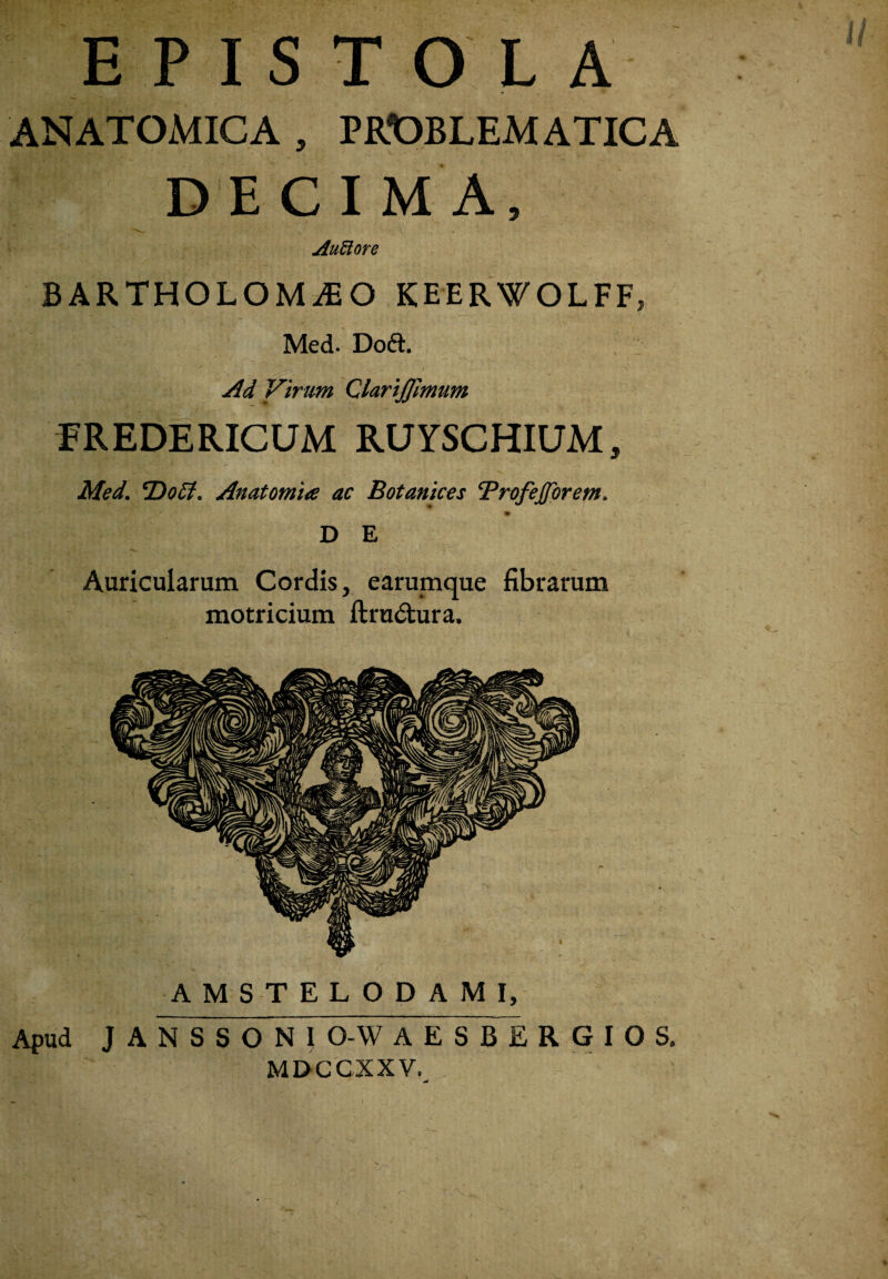 EPISTOLA ANATOMICA , PKOBLEMATICA DECIMA, Au^ore BARTHOLOMiEO KEERWOLFF, Med. Doft. Ad Virum Clari£lmum FREDERICUM RUYSCHIUM, Med. ‘DoSi. Anatomia ac Botaniccs 'Profejffbrem. D E Auricularum Cordis, earumque fibrarum motricium ftrudtura. AMSTELODAMI, Apud J A N S S O N I 0-W AESBERGIOS. MDCCXXV.