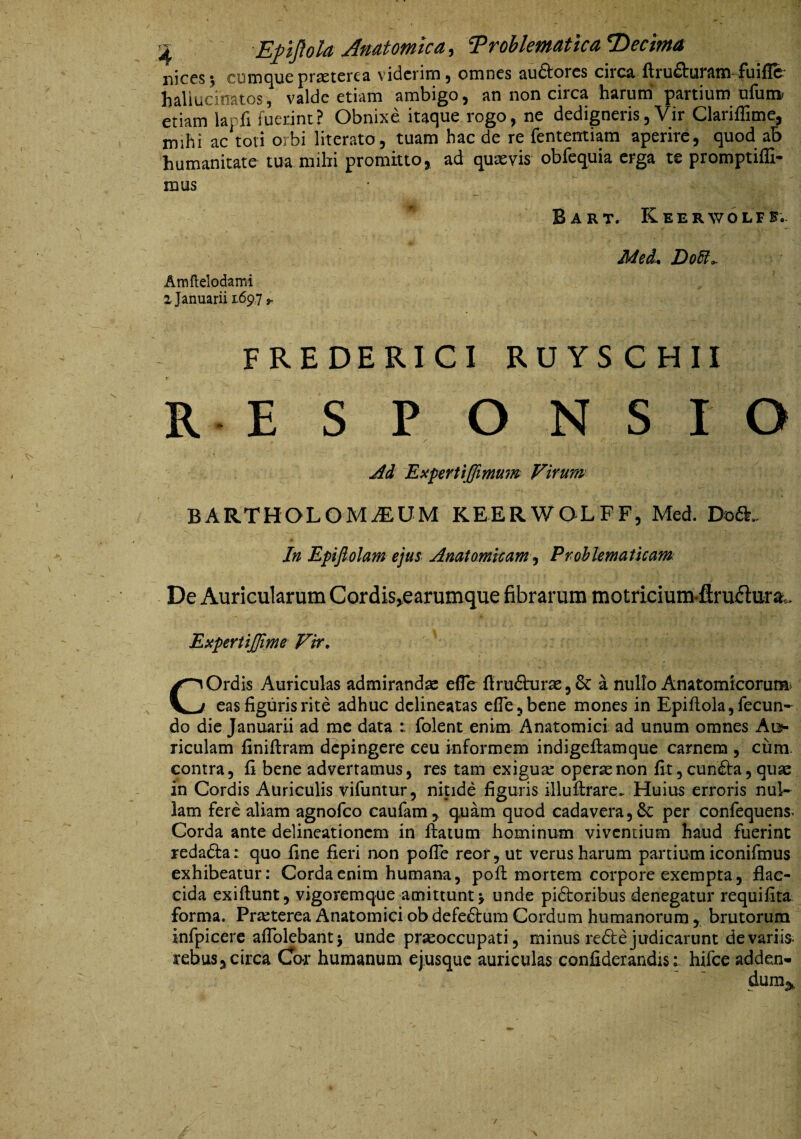 niccs 5 cumcjuc pr^tcrc^ viderim 5 omnes au£torcs circ^ firu^umm'Fuiffc^ haliucinatos, valde etiam ambigo, an non circa harum' partium ufut» etiam lapfi fuerint? Obnixe itaque rogo, ne dedigneris, Vir Clariffime, mihi ac toti orbi literato, tuam hac de re fententiam aperire, quod ab humanitate tua mihi promitto, ad quxvis obfequia erga te promptifli- mus * Bart. Keerwolfe;. Med, DoSl^ Araftelodami 2 Januarii 1697 ^ FREDERICI RUYSCHII R E S P ONSIO jid Expertlffimu?^ Virum BARTHOLOMiEUM KEERWOLFF, Med. Doft. In Epifi-olam ejus Anatamicam ^ Prohlematkam De Auricularum Cordis,earumque fibrarum motricium-flruflurai. ExpertiJJime Vir, COrdis Auriculas admirandae efle ftru6hjrae5 6c a nullo Anatomicoruna» eas figuris rite adhuc dclineatas efle j bene mones in EpifLola, fecun¬ do die Januarii ad me data folent enim Anatomici ad unum omnes Ats- riculam finiftram depingere ceu informem indigeHamque carnem , cura- contra, fi bene advertamus, res tam exigua opersenon fit, euntia, qu^e in Cordis Auriculis vifuntur, nitide figuris illufirare. Huius erroris nul¬ lam fere aliam agnofeo caufam, quam quod cadavera56C per confequens* Corda ante delineationem in ftaium hominum viventium haud fuerint redadia : quo fine fieri non pofle reor, ut verus harum partium iconifmus exhibeatur: Corda enim humana, pofl: mortem corpore exempta, flac¬ cida exiftunt, vigoremque amittunt j unde pidioribus denegatur requifita forma. Praeterea Anatomici ob defeftum Cordum humanorum , brutorum infpicere aflblebantj unde praeoccupati, minus redte judicarunt de variis, rebus,circa Co-r humanum ejusque auriculas confiderandis; hifce adden-