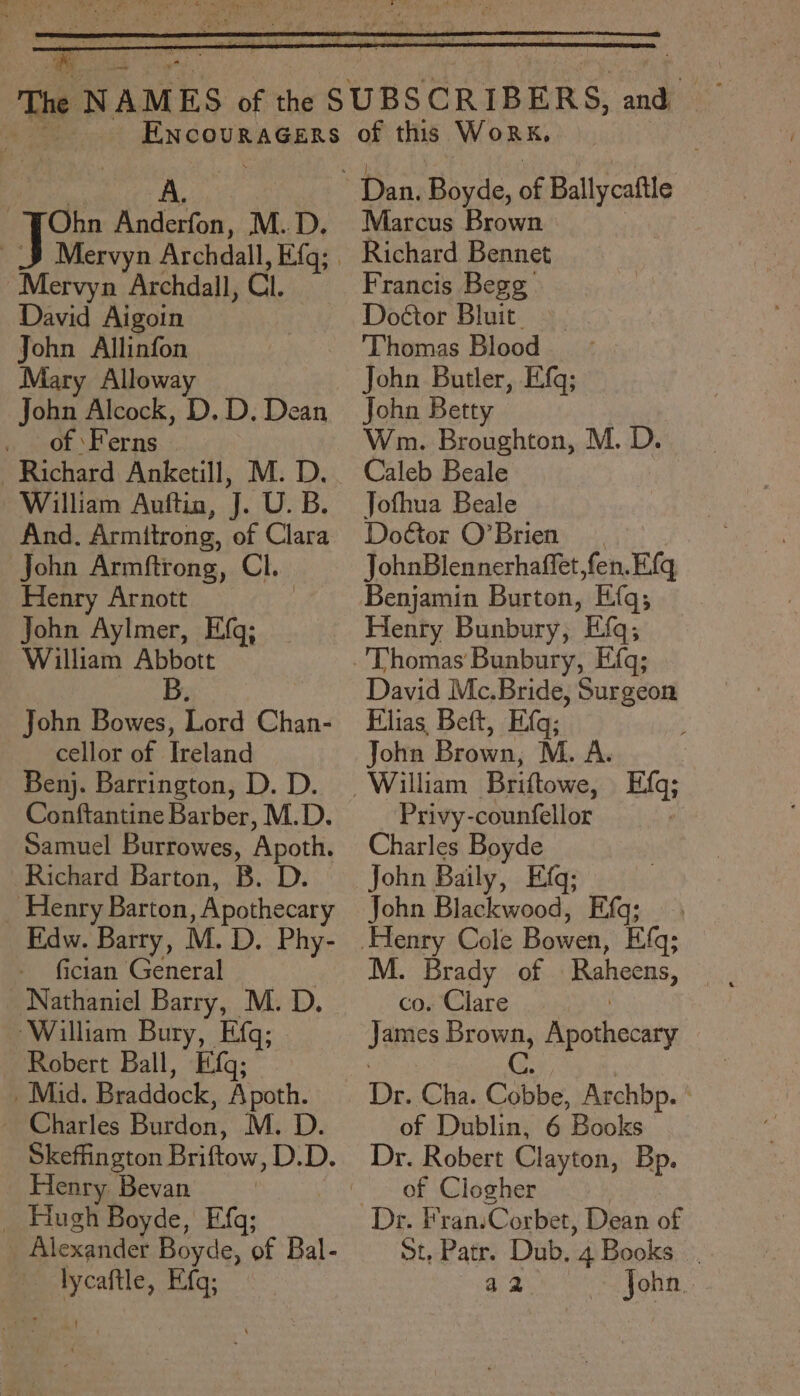 Ohn Anderfon, M.D. Man Archdall, Cl. David Aigoin John Allinfon Mary Alloway Jon Alcock, D. D. Dean ‘Ferns | Richard Anketill, M. D. William Auftin, J. U. B. And. Armttrong, of Clara John Armftrong, Cl. Henry Arnott John Aylmer, Efg; William Abbott B. John Bowes, Lord Chan- cellor of Ireland Benj. Barrington, D. D. Conftantine Barber, M.D. Samuel Burrowes, Apoth. Richard Barton, B. D. _ Henry Barton, Apothecary Edw. Barry, M. D. Phy- fician General Nathaniel Barry, M. D. ‘William Bury, Efq; Robert Ball, Efq; _ Mid. Braddock, Apoth. ~ Charles Butdon: M. D. Skeffington Briftow, D.D. Henry Bevan : Hook Boyde, Efq; Alexander Boyde, of Bal- -lycaftle, Efg; of this WoRK, Marcus Brown Richard Bennet Francis Begg Doctor Bluit ‘Thomas Blood John Butler, Eifq; John Betty Wm. Broughton, M. D. Caleb Beale Jofhua Beale Dottor O’Brien JohnBlennerhaffet,fen.E{q Benjamin Burton, Efq; Henry Bunbury, Efq; David Mc.Bride, Surgeon Filias Bett, Eq; John Brown, M. A. Privy-counfellor Charles Boyde John Baily, Efq; John Blackwood, Efq; M. Brady of Rahat, co. Clare James Brown, Reotcouty C Dr. Cha. Cobbe, Archbp. ° of Dublin, 6 Books Dr. Robert Clayton, Bp. of Clogher St, Patr. Dub, 4 Books : a2 John.