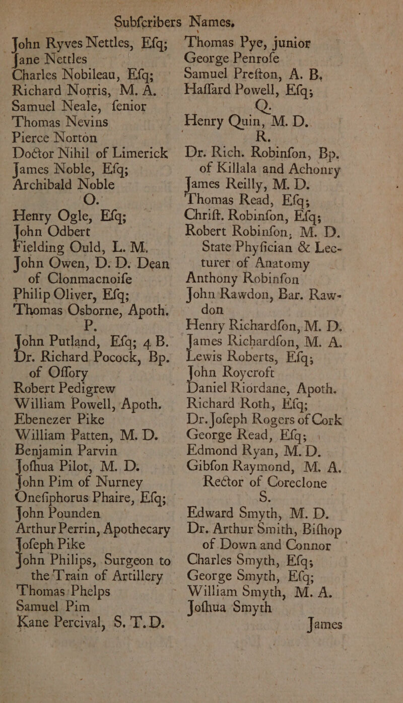 John Ryves Nettles, E.fq; ane Nettles Charles Nobileau, Efq; Richard Norris, M. A. - Samuel Neale, {fenior Thomas Nevins Pierce Norton Doéior Nihil of Limerick james Noble, Efq; Archibald ‘oe Henry Ogle, Efq; gon Odbert ielding Ould, L. M. John Owen, D. D. Dean of Clonmacnoife Philip Oliver, Efq; ‘Thomas Osborne, Apoth., | P ae Putland, Efq; 4B. r. Richard Pocock, Bp. of Offory Robert Pedigrew William Powell, Apoth. Ebenezer Pike - William Patten, M. D. Benjamin Parvin Jofhua Pilot, M. D. fohn Pim of Nurney Onefiphorus Phaire, E{q; John Pounden — _ Arthur Perrin, Apothecary ofeph Pike ohn Philips, Surgeon to the Train of Artillery - Thomas Phelps ia a - Samuel Pim Kane Percival, S$. T.D. Thomas Pye, junior George Penrofe Samuel Prefton, A. B, Haffard Powell, Efq; Dr. Rich. Robinfon, Bp. of Killala and Achonry James Reilly, M. D. Thomas Read, Efq; Chrift. Robinfon, Efq; Robert Robinfon, M. D. State Phyfician &amp; Lec- turer of Anatomy Anthony Robinfon John Rawdon, Bar. Raw- don Henry Richardfon, M. D, James Richardfon, M. A. Lewis Roberts, Efq; John Roycroft Richard Roth, Efq; Dr. Jofeph Rogers of Cork George Read, Efq; | F.dmond Ryan, M.D. Gibfon Raymond, M. A. Rector of, Coreclone Edward Smyth, M. D. Dr. Arthur Smith, Bifhop of Down and Connor Charles Smyth, Eq; George Smyth, Efq; William Smyth, M. A. James