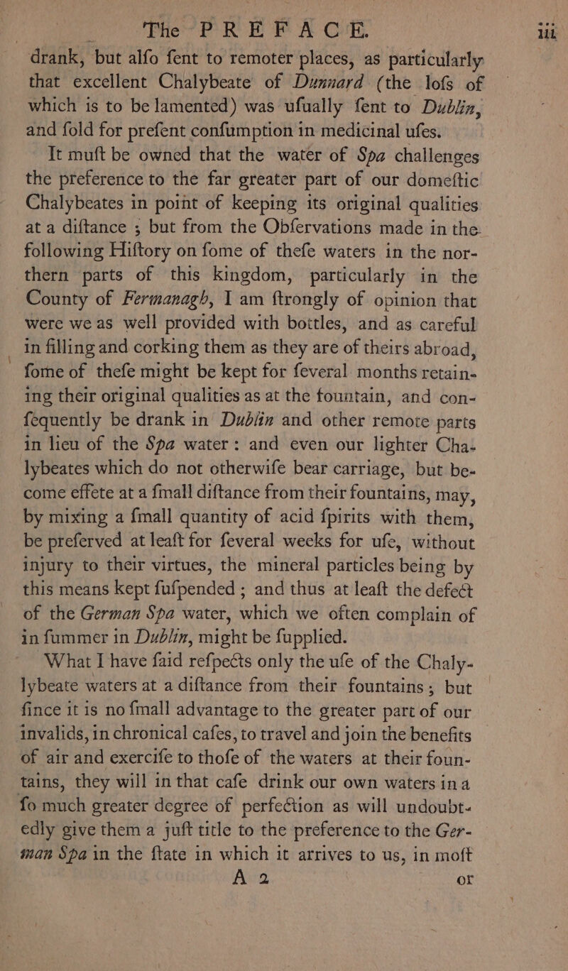 drank, ‘but alfo fent to remoter places, as particularly that excellent Chalybeate of Dunnard (the lofs of which is to be lamented) was ufually fent to Dubliz, and fold for prefent confumption in medicinal ufes. Tt muft be owned that the water of Spa challenges the preference to the far greater part of our domettic Chalybeates in point of keeping its original qualities at a diftance ; but from the Obfervations made in the following Hiftory on fome of thefe waters in the nor- thern parts of this kingdom, particularly in the County of Fermanagh, I am ftrongly of opinion that were we as well provided with bottles, and as careful _ in filling and corking them as they are of theirs abroad, ~ fome of thefe might be kept for feveral months retain- ing their original qualities as at the fountain, and con- {equently be drank in Dubin and other remote parts in lieu of the Spa water: and even our lighter Cha- lybeates which do not otherwife bear carriage, but be- come effete at a {mall diftance from their fountains, may, by mixing a {mall quantity of acid {pirits with them, be preferved at leaft for feveral weeks for ufe, without injury to their virtues, the mineral particles being by this means kept falvended and thus at leaft the defect of the German Spa water, which we often complain of in fummer in Dublin, aiaite be fupplied. What I have faid refpects only the ufe of the Chaly- lybeate waters at a diftance from their fountains; but fince it is no {mall advantage to the greater part of our invalids, in chronical cafes, to travel and join the benefits of air iu exercife to thofe of the waters at their foun- tains, they will in that cafe drink our own waters ina fo much greater degree of perfeétion as will undoubt- edly give them a juft title to the preference to the Ger- man Spain the ftate in which it arrives to us, in moft Ava PUT sh