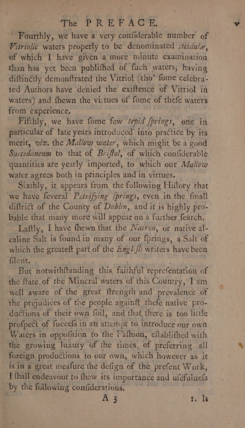  Fourthly, we have a very confiderable number of Vitriolic waters properly to be denominated Acidule, of which I’ have given a more minute examination than has yet becn publifhed of, fuch waters; having _ diftinétly demonftrated the Vitriol (tho’ fome celebra- ted Authors have denied the exiftence of Vitriol in waters) and fhewn the virtues of fome of thefe waters from experience. — Fifthly, we have fome few tepid Iprings, one in particular of tate years introduced into practice by its merit, viz. the Mallow water, which might be a good Sega a to that of Briffol, of which confiderable quantities are yearly imported, to which our Mallow water agrees both in principles and in virtues. Sixthly, it appears from the following Hiftory that we have feveral Petrifying /prings, even in the final diftri@t of the County of Dublin, and it is highly pro- ‘bable that many more will appear on a further fearch. Laftly, | have fhewn that the Nairen, or native al- caline Salt is foundin many of our fprings, a Salt of which the greateft part of the Engl Jo writers have been filent. But notwithitanding this faithful reprefentation of the ftate.of the Mineral waters of this Country,’ Tam well aware of the great ftrength and prevalence 2) the prejudices of the people againft thefe native pro- ductions of their own foil, and that there is too little , profpect | of fuccefs 1 in an attempt to introduce our own _ Waters in oppofition to the t Paitin” eftablifhed with the growing luxury of the times, of preferring all foreign productions to our own, which however as it is in a great meafure the defign of the Bec Work, I thall endeavour to fhew its importance and ufé cfulnefs “by the following confiderations, Ais “e Des