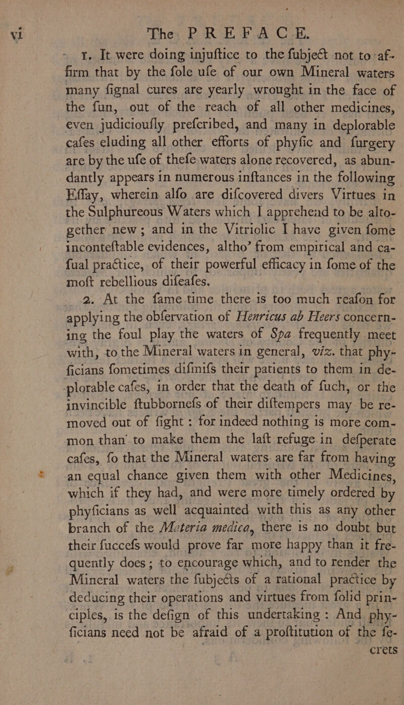 9 the fun, out of the reach of all other medicines, cafes eluding all other efforts of phyfic and furgery are by the ufe of thefe waters alone recovered, as abun- dantly appears in numerous inftances in the following Effay, wherein alfo are difcovered divers Virtues in the Sulphureous Waters which I apprehead to be alto- gether new; and in the Vitriolic I have given fome inconteftable evidences, altho’ from empirical and ca- fual practice, of their powerful efficacy in fome of the moft rebellious difeafes, 2. At the fame time there is too much reafon for applying the obfervation of Hexricus ab Heers concern- ing the foul play the waters of Spa frequently meet with, tothe Mineral waters in general, viz. that phy- invincible Aabooraet of their diftempers may be re- moved out of fight : for indeed nothing is more com- mon than’ to make them the laft refuge in defperate cafes, fo that the Mineral waters. are far from having an equal chance given them with other Medicines, which if they had, and were more timely ordered by phyficians as well acquainted with this as any other branch of the Muteria medica, there 1s no doubt but their fuccefs would prove far more happy than it fre- quently does ; to encourage which, and to render the Mineral waters the fubjects of a rational practice by deducing their operations and virtues from folid prin- ciples, is the defign of this undertaking : And phy- ficians need not be afraid of a proftitution of the fe- crets