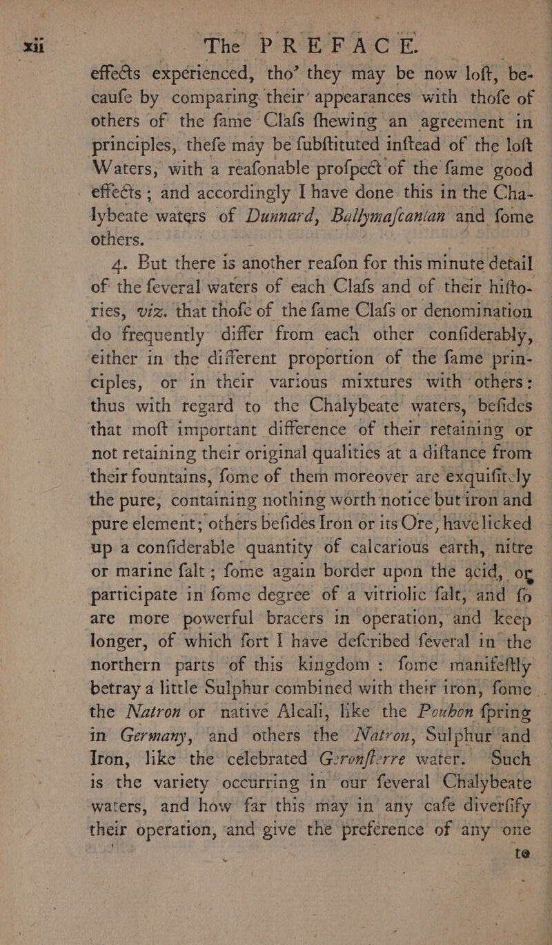 Te’ Pe RAO os effeGts experienced, tho’ they may be now loft, be- caufe by comparing their’ appearances with thofe of others of the fame Clafs fhewing an agreement in principles, thefe may be fubftituted inftead of the loft Waters, with a reafonable profpect of the fame good lybeate waters of Dunnard, Ballymajcantan and fome others. 4. But there is another reafon for ets minute detail of the feveral waters of each Clafs and of their hifto- ties, viz. that thofe of the fame Clafs or denomination do frequently differ from each other confi iderably, either in the different proportion of the fame prin- ciples, or in their various mixtures with others: thus with regard to the Chalybeate’ waters, befides not retaining their original qualities at a diftance from their fountains, fome of them moreover are exquifitcly the pure, containing nothing worth notice butiron and pure element; others befides Iron or its Ore, havelicked up aconfiderable quantity of calcarious earth, nitre or marine falt ; fome again border upon the acid, og participate in fome degree of a vitriolic falt, and fo are more powerful bracers in operation, and keep longer, of which fort I have defcribed feveral in the northern parts of this kingdom: fome manifeftly etray a little Sulphur combined with their iron, fome if the Natron or native Alcalt, like the Poubon {pring in Germany, and others the Natron, Sulphur and Iron, like the celebrated Geronfierre water. Such is the variety occurring in our feveral Chalybeate waters, and how far this may in any cafe diverfify their operation, ‘and give the preference of any one te