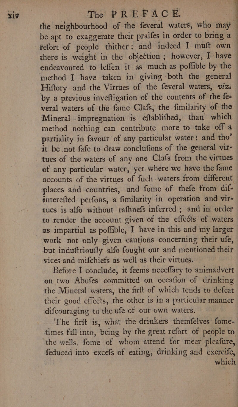 the neighbourhood of the feveral waters, who may 1 refort of people thither: and indeed I muft own there is weight in the objection ; however, I have method I have taken in giving both the general by a previous inveftigation of the contents of the fe- veral waters of the fame Clafs, the fimilarity of the Mineral impregnation is eftablifhed, than which method’ nothing can contribute more to take off a partiality in favour of any particular water: and tho’ it be not fafe to draw conclufions of the general vir- tues of the waters of any one Clafs from the virtues of any particular water, yet where we have the fame accounts of the virtues of fuch waters from different interefted perfons, a fimilarity in operation and vir- tues is alfo without rafhnefs inferred ; and in order to render the account given of the effeGts of waters as impartial as poffible, I have in this and my larger work not only given cautions concerning their ufe, but induftrioufly alfo fought out and mentioned their vices and mifchiefs as well as their virtues. Before I conclude, it feems neceflary to animadvert on two Abufes committed on occafion of drinking the Mineral waters, the firft of which tends to defeat their good effects, the other is in a particular manner difcouraging to the ufe of our own waters. | The firft is, what the drinkers themfelves fome- times fall into, being by the great refort of people to feduced into excefs of eating, drinking and exercife, which