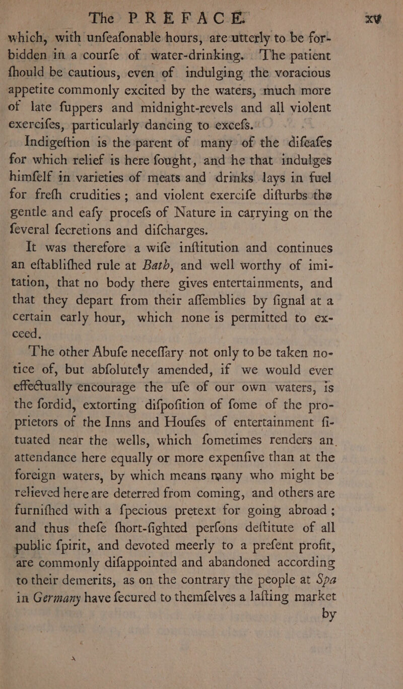 The> PR E FA C-Er which, with unfeafonable hours, are-utterly to be for- bidday in a courfe of water- Bvisilc and ‘The patient fhould be cautious, even of indulging the voracious appetite commonly excited by the waters, much more of late fuppers and midnight-revels and all violent exercifes, particularly dancing to excefs.’ Indigeftion is the parent of many of the difeafes for which relief is here fought, and he that indulges himfelf in varieties of meats and drinks lays in fuel for frefh crudities; and violent exercife difturbs the gentle and eafy procefs of Nature in carrying on the feveral fecretions and difcharges. It was therefore a wife inftitution and continues an eftablifhed rule at Bath, and well worthy of imi- tation, that no body there gives entertainments, and that they depart from their affemblies by fignal at a certain early hour, which none is permitted to ex- ceed, The other Abufe neceffary not only to be taken no- tice of, but abfolutely amended, if we would ever effectually encourage the ufe of our own waters, is the fordid, extorting difpofition of fome of the pro- prietors of the Inns and Houfes of entertainment fi- attendance here equally or more expenfive than at the relieved here are deterred from coming, and others are furnifhed with a fpecious pretext for going abroad ; and thus thefe fhort-fighted perfons deftitute of all public fpirit, and devoted meerly to a prefent profit, are commonly difappointed and abandoned according to their demerits, as on the contrary the people at Spa in Germany have ede to themfelves a lafting market by x¥