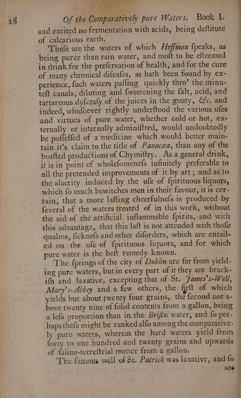 aft 7 s and excited no fermentation with acids, being deftitute of calcarious earth. | Thefe are the waters of which Hoffman {peaks, as being purer than rain water, and moft to be efteemed in drink for the prefervation of health, and for the cure of many chronical difeafes, as hath been found by ex- perience, fuch waters palling quickly thro’ the minu- te(t canals, diluting and fweetening the falt, acid, and tartareous dyfcrafy of the juices in the gouty, ec. and indeed, whofoever rightly underftood the various ufes and virtues of pure water, whether cold or hot, ex- ternally or internally adminiftred, would undoubtedly be poffeffed of a medicine which would better main- tain it’s claim to the title of Panacea, than any of the boafted productions of Chymiltry. As a general drink, it is in point of wholefomenefs infinitely preferable to all the pretended improvements of it by art; and as to the alacrity induced by the ufe of {pirituous liquors, which fo much bewitches men in their favour, it is cer- tain, that a more lafting cheerfulnefs is produced by feveral of the waters treated of in this work, without the aid of the artificial inflammable fpirits,-and with qualms, ficknefs and other diforders, which are entail-. ed on the ufe of fpirituous liquors, and for which pure water is the beft remedy known. _ The fprings of the city of Dudlin are far from yield- ing pure waters, butin every part of it they are brack~ ith and laxative, excepting that of St. Fames’s-Well, Mary’ s-Abbey and a few others, the firft of which yields but about twenty four grains, the fecond not a- bove twenty nine of folid contents from a gallon, being a lefs proportion than in the Brijio: water, and fo per- haps thefe might be ranked alfo among the comparative- forty to one hundred and twenty grains and upwards of falino-terreftrial matter from a gallon. The famous well of St. Patrick was laxative, and fo ~ : are