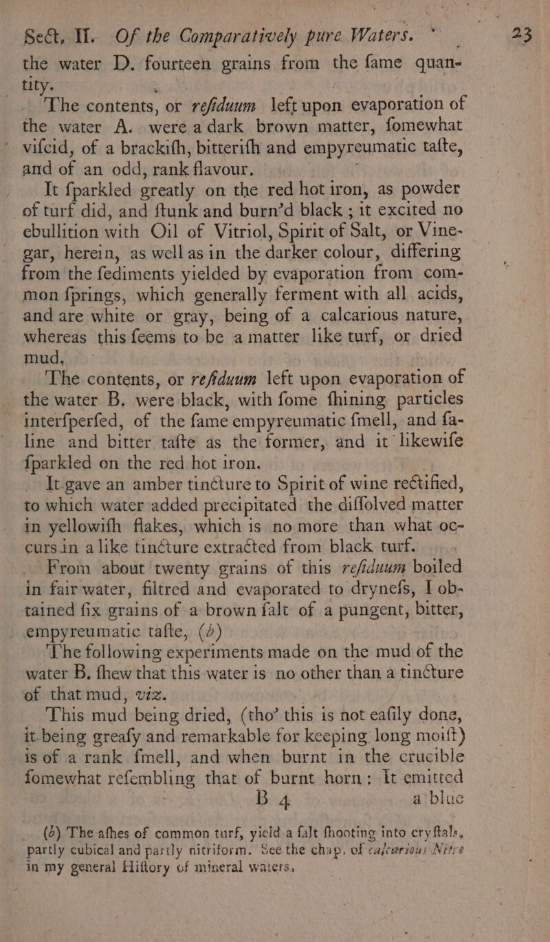 the water D. fourteen grains from the fame quan- tity. 5 : The contents, or refiduum \eft upon evaporation of the water A. were adark brown matter, fomewhat vifcid, of a brackifh, bitterifh and empyreumatic tafte, and of an odd, rank flavour. It fparkled greatly on the red hot iron, as powder of turf did, and ftunk and burn’d black ; it excited no ebullition with Oil of Vitriol, Spirit of Salt, or Vine- gar, herein, as wellas in the darker colour, differing from the fediments yielded by evaporation from com- mon fprings, which generally ferment with all acids, and are white or gray, being of a calcarious nature, whereas this feems to be a matter like turf, or dried mud, The contents, or refiduum left upon evaporation of the water. B. were black, with fome fhining particles interfperfed, of the fame empyreumatic fmell, and fa- line and bitter tafte as the former, and it lkewife fparkled on the red hot iron. } _ It-gave an amber tincture to Spirit of wine rectified, to which water added precipitated the diffolved matter in yellowifh flakes, which is no more than what oc~ curs in alike tin¢ture extracted from black turf. From about twenty grains of this re/iduum boiled in fair water, filtred and evaporated to drynefs, I ob- tained fix grains of a brown falt of a pungent, bitter, _ empyreumatic tafte, (2) . The following experiments made on the mud of the water B. fhew that this water is no other than a tincture of that mud, viz. , This mud being dried, (tho’ this is not eafily done, it.being greafy and remarkable for keeping long moitt) is of a rank fmell, and when burnt in the crucible fomewhat refembling that of burnt horn: It emitted ut B 4 a blue _ (2) The athes of common turf, yield a falt fhooting into cry ftals, partly cubical and partly nitriform. See the chap. of cafcarzaus Nirre in my general Hiftory of mineral waters.
