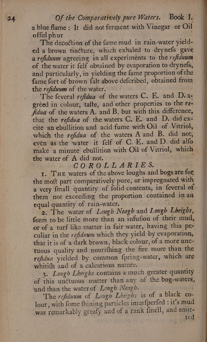 a blue flame: It did not ferment with Vinegar or Ou- 4 offul phur | : ve The decoétion of the fame mud in rain-water yield- ed a brown tin¢ture, which exhaled to drynefs gave a refiduum agreeing in all experiments to the refiduum of the water it felf obtained by evaporation to drynefs, and particularly, in yielding the fame proportion of the {ame fort of brown falt above defcribed, obtained from the refiduum of the water. Waa | The feveral refidua of the waters C. Ki. and D.a- greed in colour, tafte, and’ other properties to the re- fidua of the waters A. and B. but with this difference, that the refidva of the waters C. E. and D. did ex- cite an ebullition and acid fume with Oil of Vitriol, which the refidua of the waters A and B. did not, even as the water it felf of C.K. and D. did alfo make a minute’ ebullition with Oil of Vitriol, which the water of A did not. Sa SOaeiaogere, GOROLLARIES. | 1. THE waters of the above loughs and bogsarefor the moft part comparatively pure, or impregnated with a very {mall quantity of folid contents, in feveral of them not exceeding the proportion contained inan equal quantity of rain-water. © Li (ath ae 2. The water of Lough Neagh and Lough Lheighs, feem to be little more than an infufion of their mud, or of a turf like matter in fair water, having this pe culiar in the re/fduum which they yield by evaporation, that it is of a dark brown, black colour, ofa more unc- tuous quality and nourifhing the fire more than the refidua yielded by common fpring-water, which are whitifh and of a calcarious nature. 3 3. Lough Lheighs contains a much greater quantity of this un¢tuous matter than any of the bog-waters, and than the waterof Lovgh Neagh. | t” The refiduum of Lough Lheighs is of a black co- lour , with fome fhining particles interfperfed : i’smud was remarkably greafy and of a rank fmell, and emit- ted