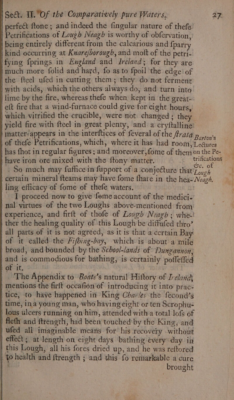 | perfect {tone ; and indeed the fingular nature of thefe’ | Petrifications of Lough Neagh is worthy of obfervation, | being entirely different from the calcarious and {parry | kind occurring at Kuare/borough, and mott of the petri- fying fprings in England and Ireland; for they are }much more folid and hard, fo as to fpoil the edge of |the fteel ufed in cutting them; they do not ferment | with acids, which the others always do, and turn into | lime by the fire, whereas thefe when kept in the great- eft fire that a wind-furnace could give for eight hours, | which vitrified the crucible, were not changed ; they | yield fire with fteel in great plenty, and a cryftalline’ | matter: appears in the interflices of feveral of the ftrata p say's | of thefe Petrifications, which, where it has had room, Legures has fhot in regular figures; and moreover,fome of themonthe Pes have iron ore mixed with the {tony matter. | Ps |. So much may fuffice in fupport of a conjecture that'Zouch ‘ certain mineral {teams may have fome fhare in the hea-Neags. ling efficacy of fome of thefe waters. I proceed now to give fome account of the medici- | nal virtues of the two Loughs above-mentioned frony experience, and firft of thofe of Lough Neagh ; whe-' | ther the healing quality of this Lough be diffufed thro’ all parts of it is not agreed, as it is that a certain Bay of it called the /ifbing-bay, which is about'a mile broad, and bounded by the School-/ands of Dungannon, and is commodious for bathing, is certainly poffeffed i of it, : | The Appendix to Boate’s natural Hiftory of Ireland | mentions the firft occafion of introducing it into prac: | tice, to have happened in King Chavles the fecond’s | time, ina young man, who having eight or ten Scrophu- [ lous ulcers running on him, attended witha total lofs of | feth and fttength, had been touched by the King, and ) ufed all imaginable means for his recovery without | effect ; at length on eight days bathing every day in this Lough, all his fores dried up, and he was reftored | to health and ftrength ; and this fo remarkable a cure &amp; i eae | brought
