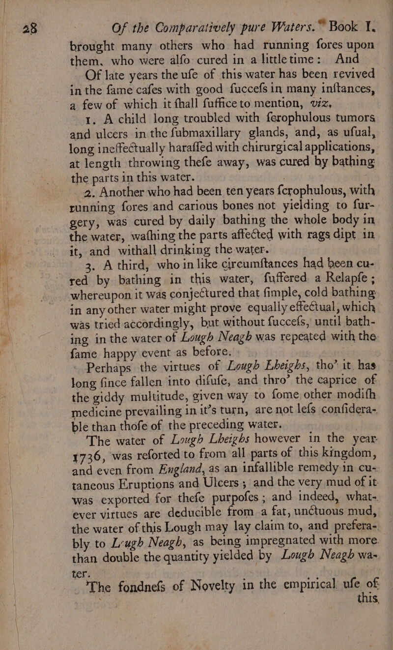 brought many others who had running fores upon them. who were alfo- cured in a littletime: And Of late years the ufe of this water has been revived in the fame cafes with good fuccefs in many inftances, a few of which it thall fuffice to mention, viz, 1. Achild long troubled with ferophulous tumors and ulcers in the fubmaxillary glands, and, as ufual, long ineffectually haraffed with chirurgical applications, at length throwing thefe away, was cured by bathing: the parts in this water. | ; 2. Another who had been ten years {crophulous, with running fores and carious bones not yielding to fur- gery, was cured by daily bathing the whole body in the water, wafhing the parts affected with rags dipt in it, and withall drinking the water. 3. A third, who in like circumftances had been cu- red by bathing in this water, fuffered a Relapfe ; whereupon it was conjectured that fimple, cold bathing in any other water might prove equally effectual, which was tried accordingly, but without fuccefs, until bath- ing inthe water of Lough Neagh was repeated with the fame happy event as before. Perhaps the virtues of Lough Lbeighs, tho” it. has long fince fallen into difufe, and thro’ the caprice of: the giddy multitude, given way to fome other modifh medicine prevailing in it’s turn, are not lefs confidera- ble than thofe of the preceding water. | The water of Lough Lheighs however in the year. 1736, was reforted to, from all parts of this kingdom, and even from England, as an infallible remedy in cu- taneous Eruptions and Ulcers ; and the very mud of it was exported for thefe purpofes ; and indeed, what- ever virtues are deducible from a fat, unctuous mud, the water of this Lough may lay claim to, and prefera-. bly to Leugh Neagh, as being impregnated with more. than double the quantity yielded by Lough Neagh wa- ter. | The fondnefs of Novelty in the empirical ufe of es this,