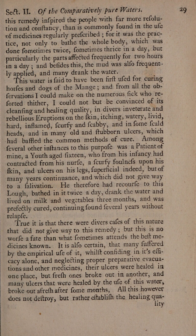 this remedy infpired the people with far more refolu- tion and conftancy, than is commonly found in the ufe of medicines regularly prefcribed ; for it was the prac- tice, not only to bathe the whole body, which was done fometimes twice, fometimes thrice in a day, but particularly the parts affected frequently for two hours in a day ; and befides this, the mud was alfo frequent. ly applied, and many drank the water. tes This water is {aid to have been firft ufed for curing horfes and dogs of the Mange; and from all the ob- fervations I could make on the numerous fick who re- forted thither, I could not but be convinced of its cleanfing and healing quality, in divers inveterate and rebellious Eruptions on the {kin, itching, watery, livid, hard, inflamed, fcurfy and fcabby, and in fome fcald heads, and in many old and ftubborn ulcers, which had baffled the common methods of cure. Among feveral other inftances to this purpofe was a Patient of mine, a Youth aged fixteen, who from his infancy had contraéted from his nurfe, a fcurfy foulnefs upon his fkin, and ulcers on his legs, fuperficial indeed, but of many years continuance, and which did not give way to a falivation. He therefore had recourfe to this Lough, bathed in it twice a day, drank the water and ~ lived on milk and vegetables three months, and was _ -prefeétly cured, continuing found feveral years without relapfe. True it is that there were divers cafes of this nature that did not give way to this remedy ; but this is no worfe a fate than what fometimes attends the beft me- dicines known. It is alfo certain, that many fuffered by the empirical ufe of it, whilft confiding in it’s efh- cacy alone, and neglecting proper preparative evacua- tions and other medicines, their ulcers were healed in one place, but frefh ones broke out in another, and many ulcers that were healed by the ufe of this water, broke out afrefhafter fome months, All this however does not deftroy, but rather eftablifh the healing qua- | ) lity