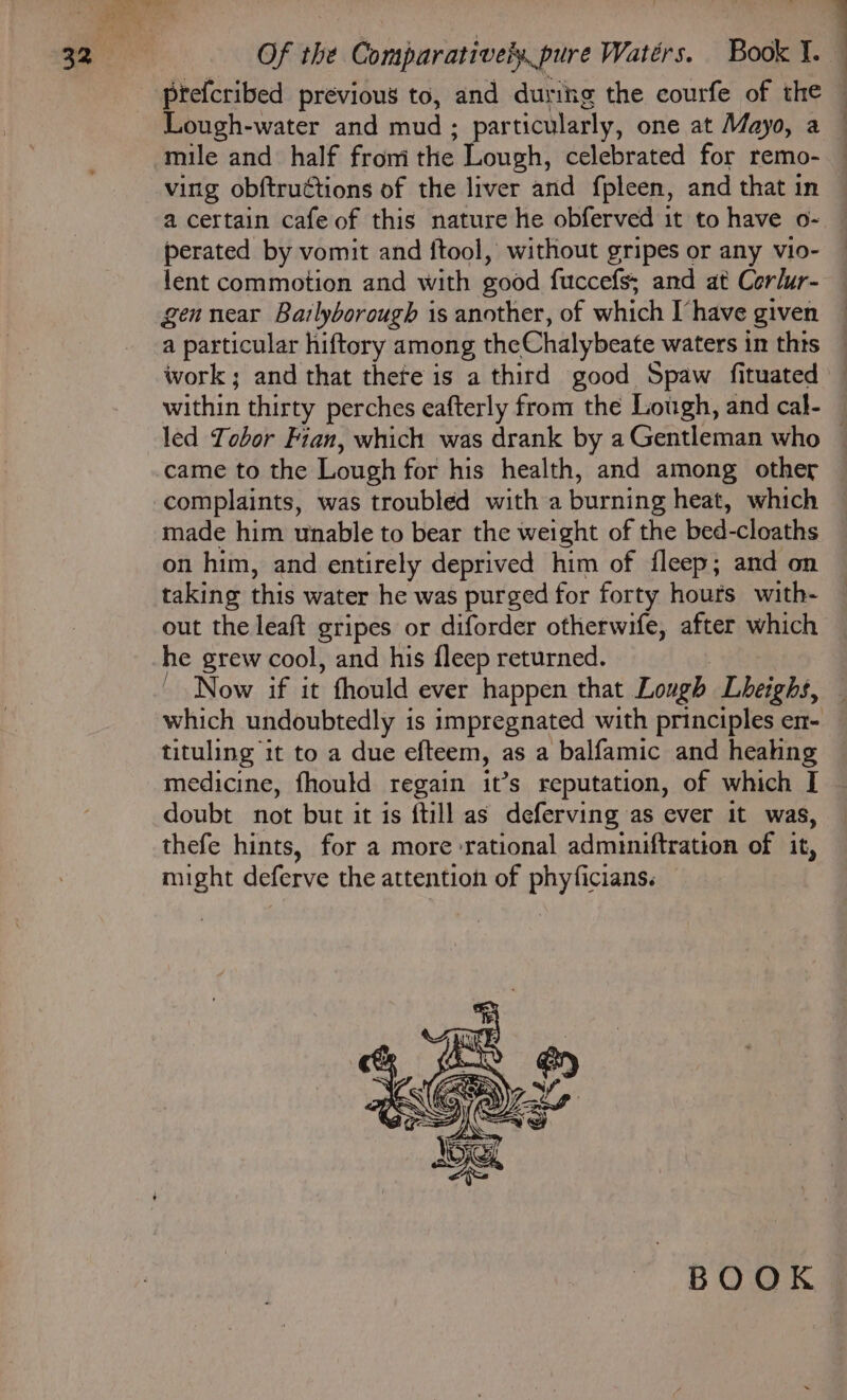 Lough-water and mud ; particularly, one at Mayo, a mile and half from the . ving obftructions of the liver and fpleen, and that in a certain cafe of this nature he obferved it to have o- perated by vomit and ftool, without gripes or any vio- {ent commotion and with good fuccefs; and at Corlur- gen near Bazlyborough is another, of which I’have given came to the Lough for his health, and among other complaints, was troubled with a burning heat, which on him, and entirely deprived him of fleep; and on taking this water he was purged for forty hours with- out the leaft gripes or diforder otherwife, after which he grew cool, and his fleep returned. tituling it to a due efteem, as a balfamic and heahng doubt not but it is ftill as deferving as ever it was, thefe hints, for a more rational adminiftration of it, might deferve the attention of phyficians. BOOK