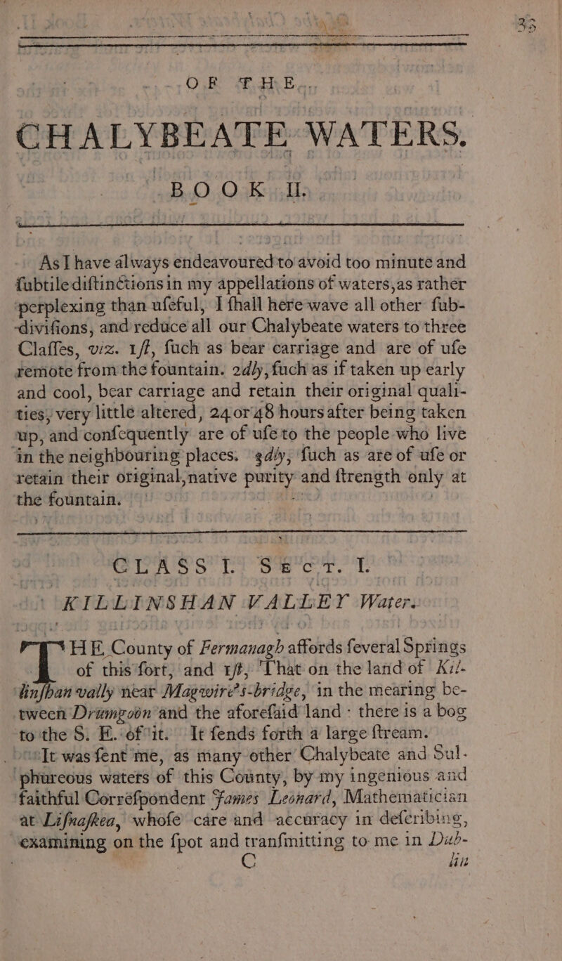 As Ihave always endeavoured to avoid too minute and f{ubtilediftin¢tions in my appellations of waters,as rather perplexing than ufeful, I fhall here-wave all other fub- -divifions, and reduce all our Chalybeate waters to three Claffes, viz. 1/f, fuch as bear carriage and are of ufe remote from the fountain. 2dly, fuch as if taken up early and cool, bear carriage and retain their original quali- ties, very little altered, 24 or'48 hours after being taken up, and confequently are of ufe to the people who live in the neighbouring places. diy, fuch as are of ufe or retain their original, native purity and ftrength only at the fountain. hes | CLASS [Li Se cr. Tf. | KILLINSHAN VALLEY Water. ‘HE County of Fermanagh affords feveral Springs | of this fort, and rt, That on the land of Kzi- ‘infhan vally near Magwires-bridge, in the mearing be- tween Drumgzobn and the aforefaid land - there is a bog tothe S. E.-eftit. It fends forth a large ftream. _ elt was fent me, as many other Chalybeate and Sul. phureous waters of this County, by my ingenious and faithful Corréfpondent Fames Leonard, Mathematician at Lifnafkea, whofe care and accuracy in deferibing, “examining on the {pot and tranfimitting to me in Du- C lin