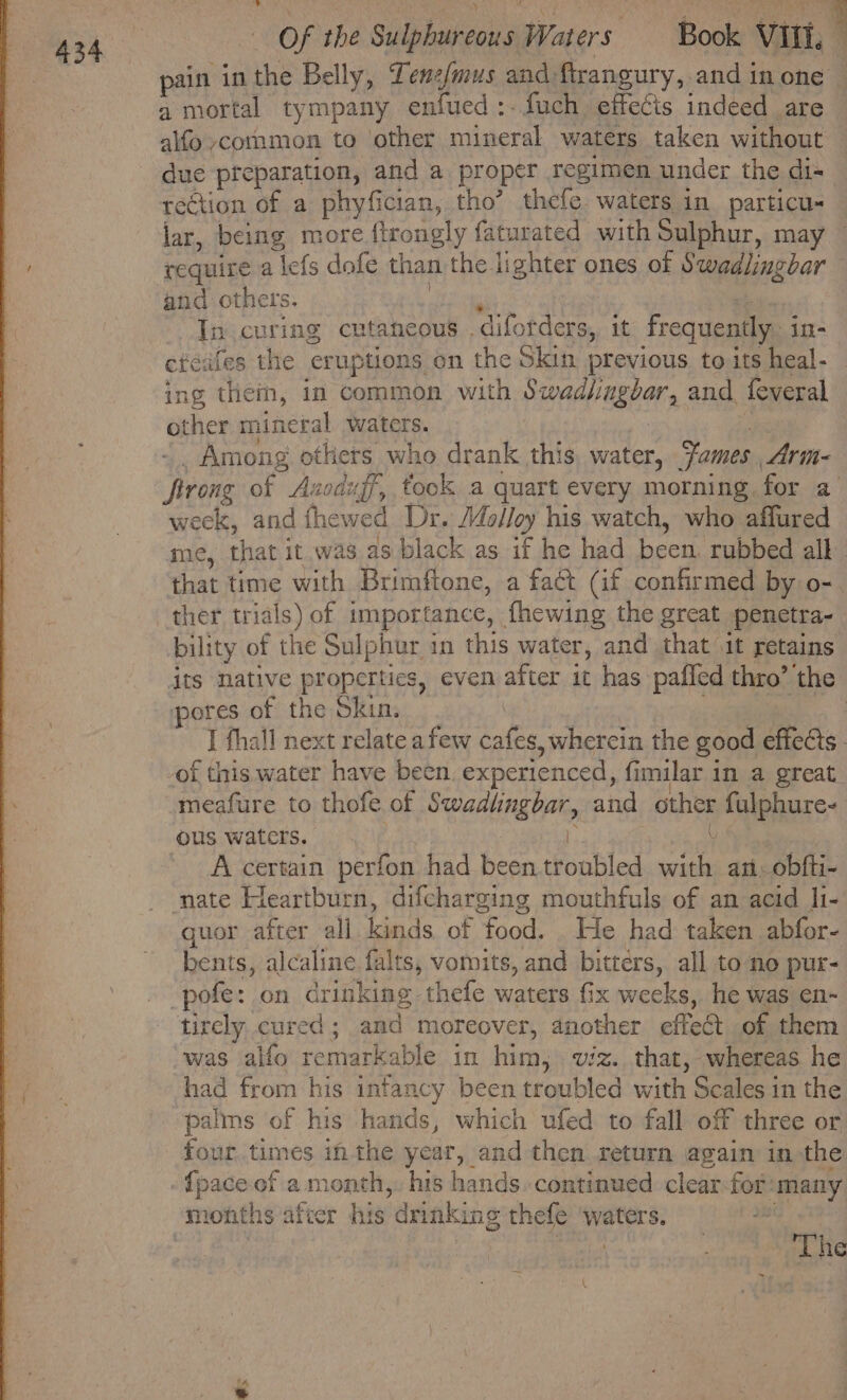 pain in the Belly, Lene/mus and: firangury, and in one — a mortal tympany enfued :- fuch effecis indeed are due preparation, and a proper regimen under the di- rection of a phyfician, tho’ thefe. waters in particu- lar, being more. ftrongly faturated with Sulphur, may require a lefs dofe than the lighter ones of Swadlingbar and others. Jn curing cutaneous .diforders, it frequently. in- etéafes the eruptions: on the Skin previous to its heal- ing thein, in common with RRA OBE OF and. feveral opher mineral waters. _ Among others who drank this, water, Fames Arin- Reon of Avoduff, took a quart every morning. for a week, and fhewed Dr. Molloy his watch, who a mie, that it was as black as if he had seth rubbed all that time with Brimftone, a fact (if confirmed by o- ther trials) of importance, fhewing the great penetra- bility of the Sulphar in this water, and that it retains its native properties, even after ic has pafled thro’ the pores of the Skin. | | J fhall next relate afew cafes, whercin the good effects. of this water have been experienced, fimilar in a great meafure to thofe of Be tect Lie and other fulphure- ous waters. A certain perfon had been tronbled hse ant. obfti- ‘nate Heartburn, difcharging mouthfuls of an acid h- quor after all kinds of food. . He had: taken abfor- bents, alcaline falts, vomits, and bitters, all to no pur- tirely cured ; and moreover, another effect of them was alfo remarkable in him, viz. that, whereas he had from his infancy been troubled with Scales in the palms of his hands, which ufed to fall off three or four times inthe year, and then return again in the {pace of a month,. his hands..continued clear: for: many Lhe @.