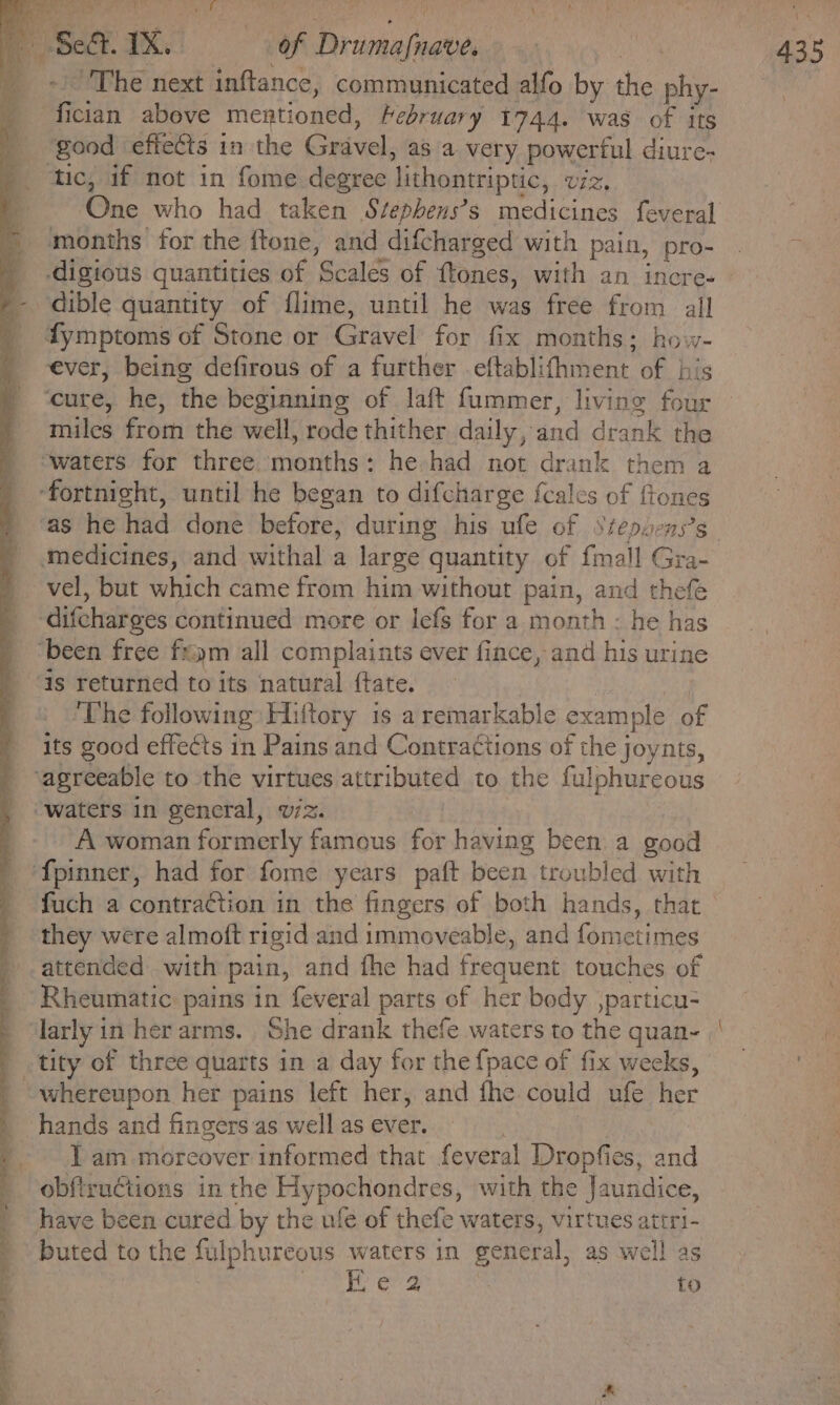 in ee ee ee PO oe ee ot, ee eee The next inftance, communicated alfo by the phy- good effects in the Gudea as a very powerful diure- One who had taken Stephens’s medicines feveral months for the {tone, and difchar ged with pain, pro- ever, being defirous of a further eftablifhment of his miles from the well, rode thither daily, and drank the vel, but which came from him without pain, and thefe is returned to its natural ftate. ‘The following Hiftory is a remarkable example of its good effects in Pains and Contractions of the joynts, A woman formerly Faidous for havin been. a good fuch a contraction in the fingers of both hands, that they were almoft rigid and immoveable, and fometimes attended with pain, and fhe had frequent touches of Rheumatic: pains in feveral parts of her body ,particu- larly in her arms. She drank thefe waters to the quan- tity of three quarts in a day for the {pace of fix weeks, Iam moreover informed that feveral Dropfies, and obftructions in the Hypochondres, with the Jaundice, have been cured by the ufe of thefe waters, virtues attri- buted to the fulphureous waters in weneral. as well as FE e'2 to _—
