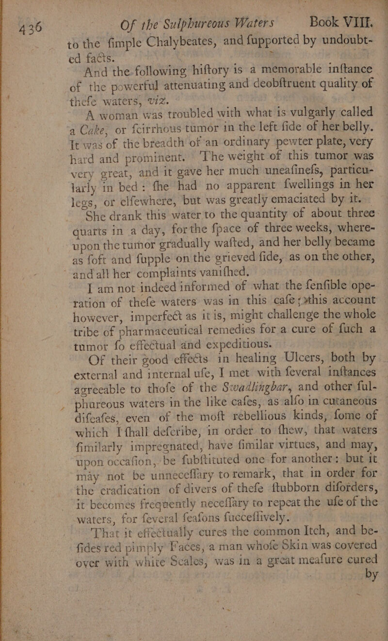 to the fimple Chalybeates, and fupported by undoubt- ed facts. é a And the following hiftory is a memorable inftance | of the powerful attenuating and deobftruent quality of thefe waters, viz. , | A woman was troubled with what is vulgarly called 5 - wee LA Tt was of the breadth of an ordinary pewter plate, very hard and prominent. The weight of this tumor was very great, and it gave her much uneafinefs, particu- larly in bed: fhe had no apparent {wellings in her less, or elfewhere, but was greatly emaciated by ater: She drank this water to the quantity of about three. quarts in a day, forthe fpace of three weeks, where- upon the tumor gradually wafted, and her belly became as foft and fupple on the grieved fide, as on the other, Tam not indeed informed of what the fenfible ope- ration of thefe waters was in this cafe;sthis account however, imperfect as itis, might challenge the whole tribe of pharmaceutical remedies for a cure of fuch a tumor fo effectual and expeditious. vets Of their good effects in healing Ulcers, both by external and internal ufe, I met with feveral inftances agreeable to thofe of the Swadlingbar, and other ful- phureous waters in the like cafes, as alfo in cutaneous difeafes, even of the moft rebellious kinds, fome of which [ thall defcribe, in order to fhew, that. waters fimilarly impregnated, have fimilar virtues, and may, upon occafion, be fubftituted one for another) but it may not be unneceffary toremark, that in order for the eradication of divers of thefe ftubborn diforders, That it effectually cures the common Itch, and be- fides red pimply Faces, a man whofe Skin was covered — over with white Scales, was in a great meafure cured : by ~