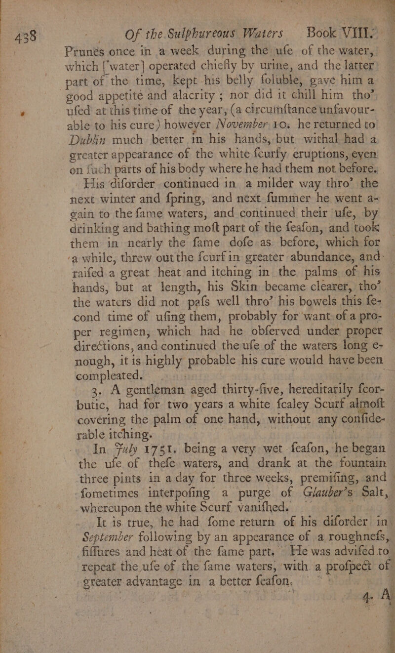 | Prunés once in a week during the ufe of the water, which [water] operated chiefly by urine, and the latter part of the time, kept his belly foluble, gave him a good appetite and alacrity ; nor did it chill him tho’ . ufed at this time of the year, (a circumftance unfavour- able to his cure) however November 10. he returned to Dublin much better in his hands, but withal had a. _ greater appearance of the white fcurfy eruptions, eyen _ on fuch parts of his body where he had them not before.) His diforder continued in a milder way thro’ the next winter and fpring, and next fummer he went a- gain to the fame waters, and continued their ‘ufe, by drinking and bathing moft part of the feafon, and took them in nearly the fame dofe as before, which for ‘a while, threw out the fcurfin greater abundance, and: raifed a great heat and itching in the palms of his ‘ hands, but at length, his Skin became clearer, tho’. the waters did not peafs well thro’ his bowels this fe- cond time of ufing them, probably for want of a pro- — per regimen, which had he obferved under proper — directions, and continued the ufe of the waters long e- nough, it is highly probable his cure would have been compleated, | “A 3. A gentleman aged thirty-five, hereditarily fcor-_ butic, had for two years a white fcaley Scurf almoft — covering the palm of one hand, without any confide- rable itching. : i oT Baa ae In. Fuly 1751. being a very wet -feafon, he began the ufe of thefe waters, and drank at the fountain three pints in a day for three weeks, premifing, and » fometimes interpofing a purge of Giauber’s Salt, whereupon the white Scurf vanifhed. | It is true, he had fome return of his diforder in’ September following by an appearance of .a roughnefs, fiffures and heat of the fame part. He was advifed to repeat the ufe of the fame waters, with. a profpect of greater advantage in a better feafon, : F de y 3 Ae A 5 = o og oe Beha