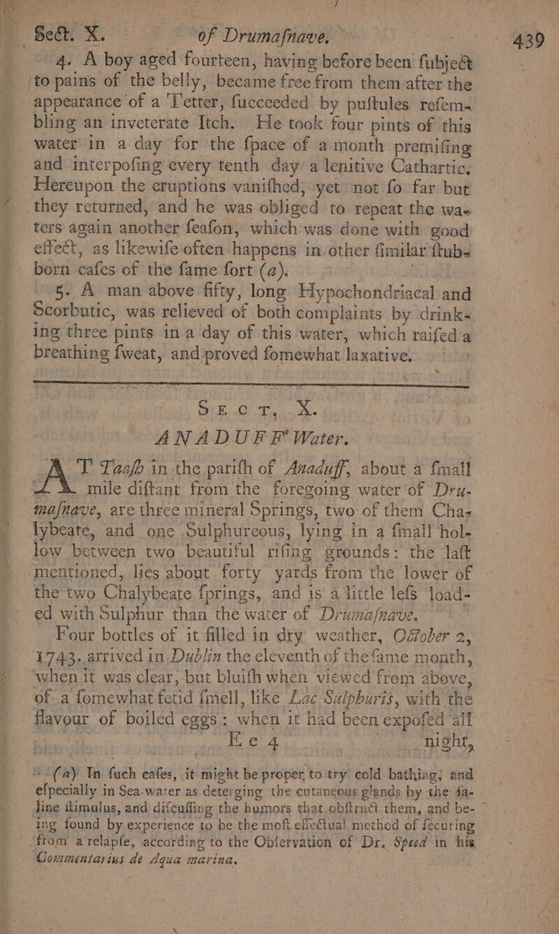 a eee © Oe eer _ *: ey oe ae a wes Seed } appearance of a 'l'etter, fucceeded by puftules refem- bling an inveterate Itch. He took four pints of this water in a day for the {pace of a month premifing and interpofing every tenth day a lenitive Cathartic; Hereupon the eruptions vanifhed, yet mot fo far but they returned, and he was obliged to repeat the wae ters again another feafon, which was done with good effect, as likewife often happens in other fimilar ftub4 born cafes of the fame fort (a). | 5. A man above fifty, long Hypochondriacal and Scorbutic, was relieved of both complaints by drinks breathing fweat, and-proved fomewhat laxative, \ * OrE..0 T,..4. : ANADUF F’ Water. A T' Taafb in the parith of Anaduff, about a fmall + 4 mile diftant from the foregoing water of Drz- mafnave, are three mineral Springs, two of them Cha; lybeate, and one Sulphurcous, lying in a fmall hol- low between two beautiful rifing grounds: the laft the two Chalybeate fprings, and is a little lefS load- ed with Sulphur than the water of Druima/nave. Four bottles of it filled in dry weather, Ofober 2, ‘when it was clear, but bluifh when viewed from above, of a fomewhat fetid fmell, like Lac Sulpburis, with the flavour of boiled eggs: when it had been expofed all bias wtizacannne het ane “(ay Tn fuch eafes, it might be proper, to try’ cold bathing; and efpecially in Sea-water as deterging the cutaneous glands by the da- line itimulus, and difcufling the humors that obftruct them, and be- ing found by experience to be the moft efie€tual. method of fecuring Commentarius de Aqua marina.