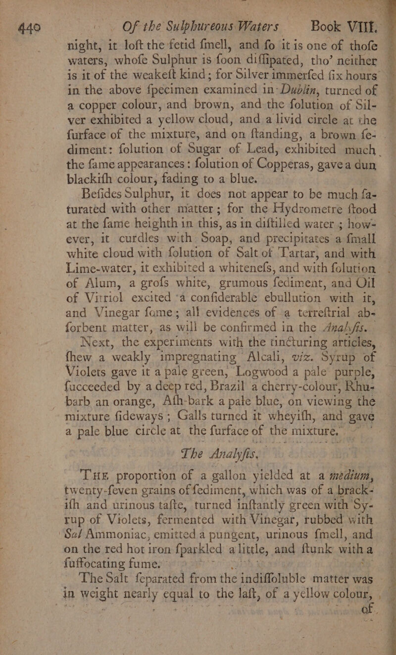 a copper colour, and brown, and the folution of Sil- ver exhibited a yellow cloud, and a livid circle at the the fame appearances : folution of Copperas, gavea dun blackith colour, fading to a blue. 7 Befides Sulphur, it does not appear to be much fa- turated with other matter; for the Hydrometre ftood at the fame heighth in this, as in diftilied water ; how- ever, it curdles, with Soap, and precipitates a fmall white cloud with folution of Salt of Tartar, and with Lime-water, it exhibited a whitenefs, and with folution of Alum, a grofs white, grumous fediment. and Oil of Vitriol excited ‘a confiderable ebullution with it, and Vinegar fame; all evidences of a terreftrial ab- forbent matter, as will be confirmed in the 4zahfs. Next, the experiments with the tincturing articles, fhew a weakly impregnating “Alcali, viz. Syrup of Violets gave it a pale green, Tosiood a pale’ purple, fucceeded by a deep red, Brazil a cherry-colour, Rhu- barb an orange, Ath- bark a pale blue, on viewing the a Bae blue circle at the furface of the mixture, Z The Analyf 53 ‘THE proportion of a gallon yielded at a medium, twenty-feven grains of fediment, which was of a brack- ifh and urinous tafte, turned inftantly ereen with Sy- rup of Violets, fermented with Vinegar, rubbed with on the red hot iron fparkled a little, and ftunk with a fuffocating fume. ©