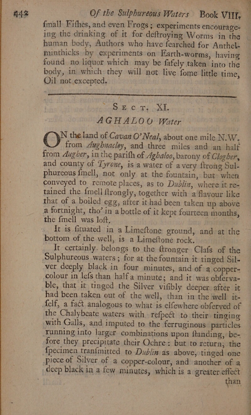 {mall Fithes, and even Frogs ; experiments encourage- ing the drinking of it for deftroying Worms in the human body, Authors who have fearched for Anthel- found no liquor which may be fafely taken into the body, in which: they will not live fome little time, Oil not excepted. 4 Bede nat KR AGHALOU Water N the land of Cavan O’ Neal, about one mile N.W. from ughnacley, and three miles and an halt from dugver, in the parith of Aghaloo, barony of Clogber, and county of Tyrone, is a water of avery ftroig Sul- phureous {mell, not only at the fountain, : but» when conveyed to remote places, as to Dublin, where it re= tained the {mell ftrongly, together with a flavour like that of a boiled egg, after it had been taken up above a fortnight, tho’ in a bottle of it kept fourteen months, the {mell was loft. It is fituated in a Limeftone ground, and at the bottom of the well, is a Limeftone rock. It certainly. belongs to the ftronger Clafs of the Sulphureous waters ; for at the fountain it tinged Sil- ver deeply black in four minutes, and of a copper- colour in lefs than halfa minute; and it was obferva- had been taken out of the well, than in the well it- the Chalybeate waters with. refpe¢t to their tinging with Galls, and imputed to the ferruginous particles. {pecimen tranfmitted to Dublin as above, tinged one deep black in a few minutes, which is a greater effect : than