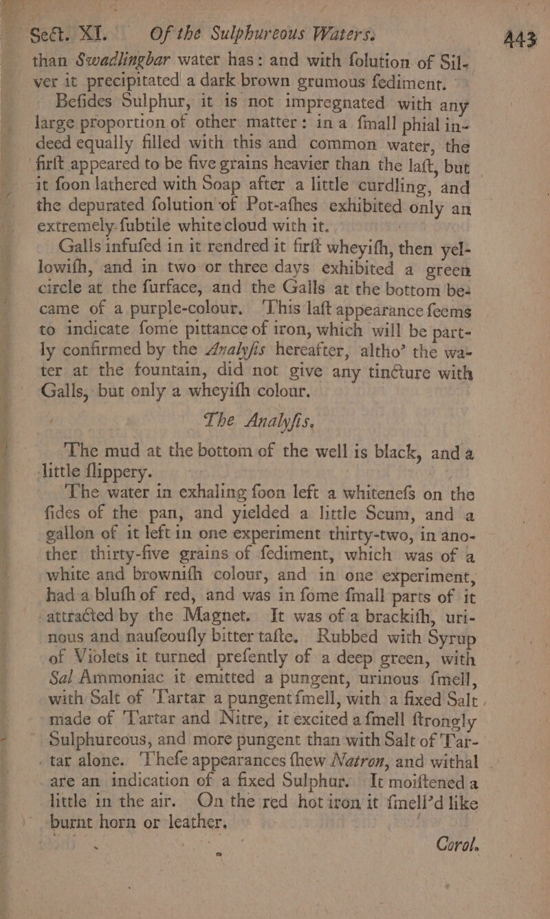 ¢ r* large proportion of other matter: ina {mall phial in- deed equally filled with this and common water, the the depurated folution of Pot-afhes exhibited only an extremely fubtile white cloud with it. | Galls infufed in it rendred it firft wheyith, then yel- lowifh, and in two or three days exhibited a green circle at the furface, and the Galls at the bottom bee came of a purple-colour, ‘This laft appearance feems to indicate fome pittance of iron, which will be part- ly confirmed by the Avalyfis hereafter, altho’ the wa- ter at the fountain, did not give any tin@ure with Galls, but only a wheyith colour. The Analyfis. ‘The mud at the bottom of the well is black, anda little {lippery. ; ‘The water in exhaling foon left a whitenefs on the fides of the pan, and yielded a little Scum, and a gallon of it leftin one experiment thirty-two, in ano- white and brownifh colour, and in one experiment, hada blufh of red, and was in fome fmall parts of it attracted by the Magnet. It was of a brackith, uri- nous and naufeoufly bitter tafte, Rubbed with Syrup of Violets it turned prefently of a deep green, with Sal Ammoniac it emitted a pungent, urimous {mell, made of ‘Tartar and Nitre, it excited a fmell ftrong!: Sulphureous, and more pungent than with Salt of Tar- are an indication of a fixed Sulphur. It moifteneda little in the air. On the red hot iron it {mell’d like burnt horn or leather. } at Coral. A4S