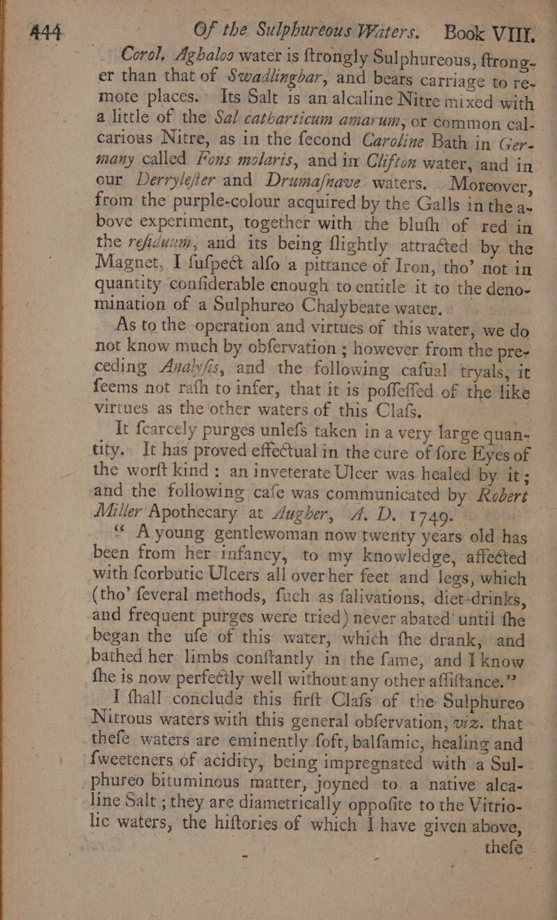 Corel, Aghaloa water is ftrongly Sulphureous, {trong- et than that of Swadlingbar, and bears carriage to res mote places. Its Salt is an alcaline Nitre mixed with carious Nitre, as in the fecond Caro/ine Bath in Gere many called Fons molaris, and im Clifton water, and in our Derrylejfier and Drumafnave. waters. Moreover, from the purple-colour acquired by the Galls in the as bove experiment, together with the bluth of red in the refcuum, and its being flightly attraGed by the Magnet, I fufpedt alfo a pittance of Iron, tho’ not in quantity confiderable enough to entitle it to the deno- mination of a Sulphureo Chalybeate water, - v4 As to the operation and virtues of this water, we do not know much by obfervation ; however from the pre-e ceding Avalyfis, and the following cafual tryals, it feems not rafh to infer, that it is poffeffed of the like virtues as the ‘other waters. of this Clafs. | tity. It has proved effectual in the cure of fore Hyes of the worft kind: an inveterate Ulcer was healed by it; Miller Apothecary at dugher, A. D. 1749. | “ A young gentlewoman now twenty years old ha with feorbutic Ulcers all overher feet and legs, which (tho’ feveral methods, fuch as falivations, diet-drinks, and frequent purges were tried) never abated’ until the began the ufe of this water, which fhe drank, and the is now perfeétly well without any other affiftance.” I fhall conclude this firft Clafs of the Sulphureo thefe waters are eminently foft, balfamic, healing and phureo bituminous matter, joyned to a native alca- line Salt ; they are diametrically oppofite to the Vitrio- lic waters, the hiftories of which I have given above,