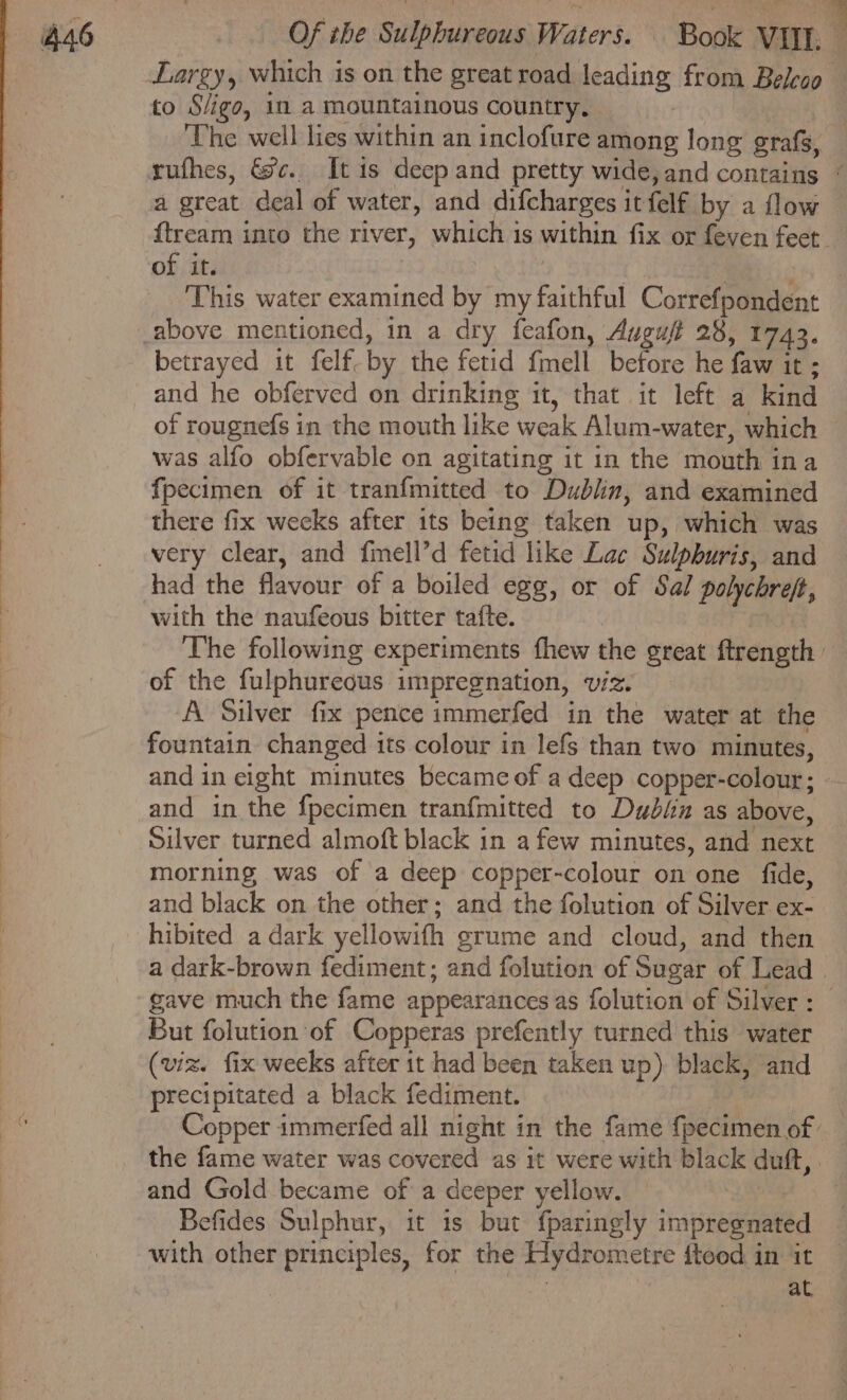 Largy, which is on the great road leading from Beleco to S/igo, in a mountainous country. ‘The well lies within an inclofure among long grafs, a great deal of water, and difcharges itfelf by a flow f{tream into the river, which is within fix or feven feet of it. | | : This water examined by my faithful Correfpondent betrayed it felf. by the fetid fmell before he faw it ; and he obferved on drinking it, that it left a kind of rougnefs in the mouth like weak Alum-water, which was alfo obfervable on agitating it in the mouth ina fpecimen of it tranfmitted to Dublin, and examined there fix weeks after its being taken up, which was very clear, and fimell’d fetid like Lac Sulpburis, and had the flavour of a boiled egg, or of Sal polychreft, with the naufeous bitter tafte. of the fulphureous impregnation, viz. A Silver fix pence immerfed in the water at the fountain changed its colour in lefs than two minutes, and in eight minutes became of a deep copper-colour; and in the fpecimen tranfmitted to Dubin as above, Silver turned almoft black in afew minutes, and next morning was of a deep copper-colour on one fide, and black on the other; and the folution of Silver ex- hibited a dark yellowifh grume and cloud, and then gave much the fame appearances as folution of Silver : But folution of Copperas prefently turned this water (viz. fix weeks after it had been taken up) black, and precipitated a black fediment. and Gold became of a deeper yellow. — } Befides Sulphur, it is but fparingly impregnated with other principles, for the Hydrometre fteod in it | at