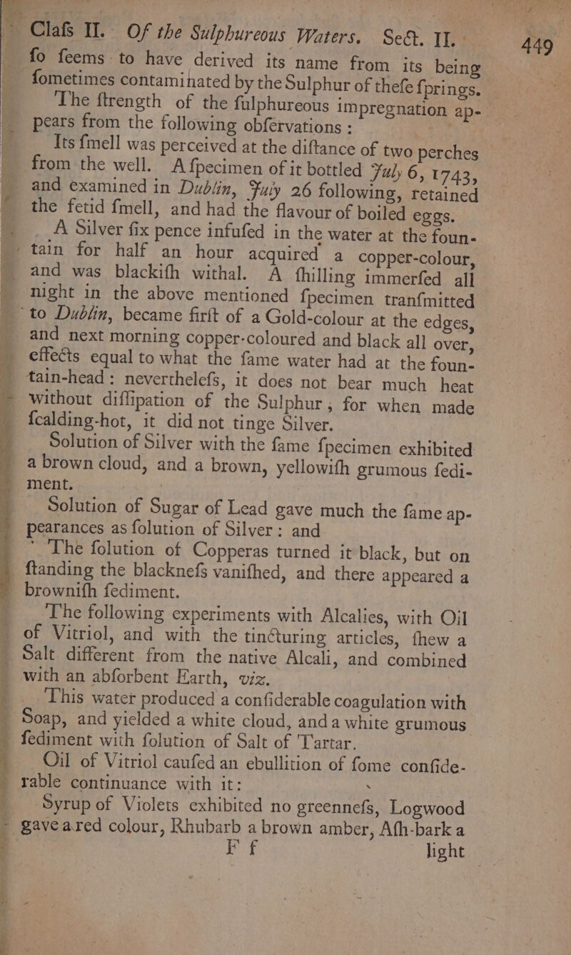 fo feems to have derived its name from its being fometimes contaminated by the Sulphur of thefe f prings. The ftrength of the falphureous impregnation ap- pears from the following obfervations ny Its {mell was perceived at the diftance of two perches and examined in Dublin, Fuly 26 following, retained the fetid fmell, and had the flavour of boiled eggs. __A Silver fix pence infufed in the water at the foun- night in the above mentioned {pecimen tranfmitted and next morning copper-coloured and black all over, without diflipation of the Sulphur; for when made Solution of Silver with the fame {pecimen exhibited Solution of Sugar of Lead gave much the fame ap- pearances as folution of Silver: and The folution of Copperas turned it black, but on The following experiments with Alcalies, with Oil of Vitriol, and with the tinéturing articles, fhew a with an abforbent Harth, viz, This water produced a confiderable coagulation with Oil of Vitriol caufed an ebullition of fome confide- Syrup of Violets exhibited no greennefs, Logwood