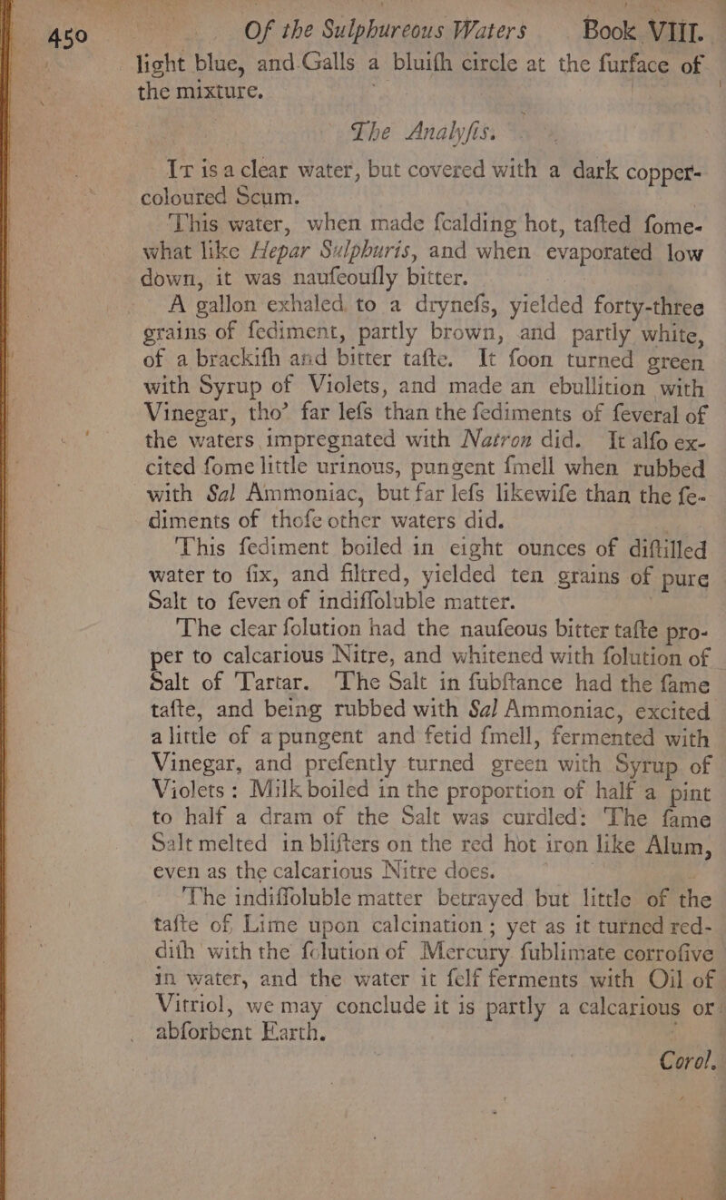 -jight blue, and-Galls a bluifh circle at the furface of the mixture. i | | The Analyfis. Ir isaclear water, but covered with a dark copper- coloured Scum. : | This water, when made f{calding hot, tafted fome- what like Hepar Sulpburis, and when evaporated low down, it was naufeoufly bitter. i: A gallon exhaled to a drynefs, yielded forty-three grains of fediment, partly brown, and partly white, of a brackifh and bitter tafte. It foon turned green with Syrup of Violets, and made an ebullition with Vinegar, tho’ far lefs than the fediments of feveral of the waters impregnated with Nazron did. It alfo ex- cited fome little urinous, pungent fmell when rubbed with Sa! Ammoniac, but far lefs likewife than the fe- diments of thofe other waters did. : This fediment boiled in eight ounces of diftilled water to fix, and filtred, yiclded ten grains of pure — Salt to feven of indiffoluble matter. , The clear folution had the naufeous bitter tafte pro- per to calcarious Nitre, and whitened with folution of | Salt of Tartar. ‘The Salt in fubftance had the fame tafte, and being rubbed with Sa] Ammoniac, excited alittle of apungent and fetid fmell, fermented with Vinegar, and prefently turned green with Syrup of Violets : Milk boiled in the proportion of half a pint to half a dram of the Salt was curdled: The fame Salt melted in blifters on the red hot iron like Alum, even as the calcarious Nitre does. ; The indiffoluble matter betrayed but little of the tafte of Lime upon calcination ; yet as it turned red- dith with the {clution of Mercury fublimate corrofive in water, and the water it felf ferments with Oil of Vitriol, we may conclude it is partly a calcarious or: abforbent Earth. j C oral,