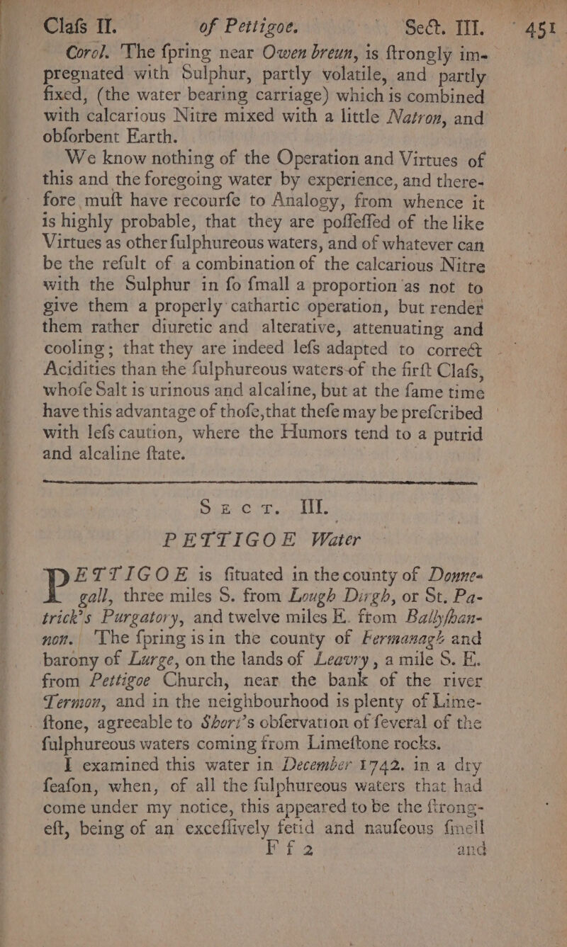 ~ te Pte oni, Corc]. The {pring near Owen breun, is ftrongly im- pregnated with Sulphur, partly volatile, and partly fixed, (the water bearing carriage) which is combined with calcarious Nitre mixed with a little Natron, and obforbent Earth. We know nothing of the Operation and Virtues of this and the foregoing water by experience, and there- is highly probable, that they are poffeffed of the like Virtues as other fulphureous waters, and of whatever can be the refult of a combination of the calcarious Nitre with the Sulphur in fo {mall a proportion'as not to give them a properly cathartic operation, but render them rather diuretic and alterative, attenuating and cooling ; that they are indeed lefs adapted to correét Acidities than the fulphureous waters-of the firft Clafs, whofe Salt is urinous and alcaline, but at the fame time Sue Or. iy. PETTIGOE Water Pp ETTIGOE is fituated in thecounty of Donne- gall, three miles S. from Lough Dirgh, or St. Pa- trick’s Purgatory, and twelve miles E. from Balhfhan- non. ‘Uhe {pring isin the county of Fermanags and from ettigoe Church, near the bank of the river Termon, and in the neighbourhood is plenty of Lime- fulphureous waters coming from Limeftone rocks. I examined this water in December 1742. in a dry feafon, when, of all the fulphureous waters that had come under my notice, this appeared to be the firong- eft, being of an exceflively fetid and naufeous finell Os tog and 45