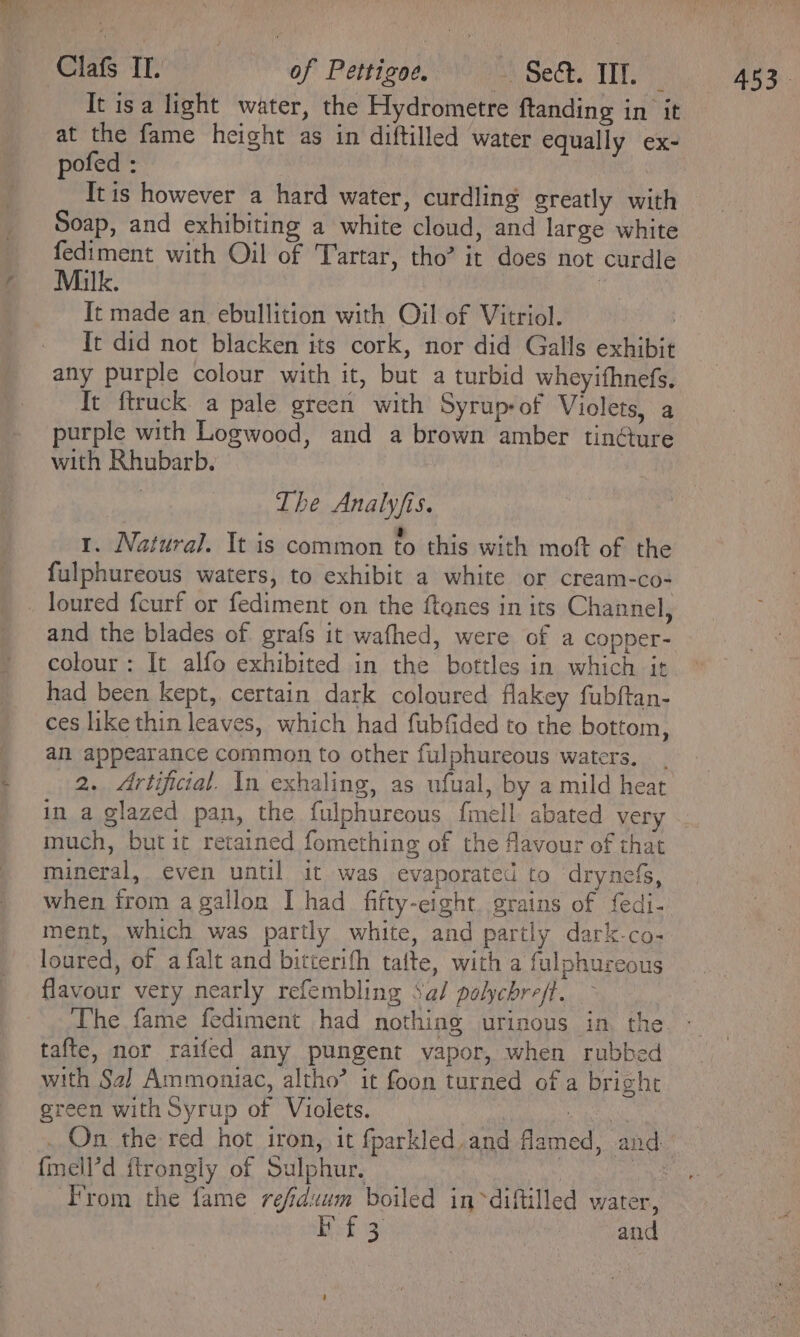 Clafs IT. of Pettigoe. psechs Tit It isa light water, the Hydrometre ftanding in it at the fame height as in diftilled water equally ex- pofed : Itis however a hard water, curdling greatly with Soap, and exhibiting a white cloud, and large white fediment with Oil of Tartar, tho’ it does not curdle Milk. . It made an ebullition with Oil of Vitriol. | It did not blacken its cork, nor did Galls exhibit any purple colour with it, but a turbid wheyifhnefs. It ftruck a pale green with Syrupof Violets, a purple with Logwood, and a brown amber tin@ure with Rhubarb. The Analy/fis. é a . ‘ 1. Natural. It is common to this with moft of the fulphureous waters, to exhibit a white or cream-co- and the blades of grafs it wafhed, were of a copper- colour: It alfo exhibited in the bottles in which it had been kept, certain dark coloured flakey fubftan- ces like thin leaves, which had fubfided to the bottom, an appearance common to other fulphureous waters. in a glazed pan, the fulphureous fmell abated very much, but it retained fomething of the favour of that mineral, even until it was evaporated to ‘drynefs, when from a gallon I had fifty-eight. grains of f{edi- ment, which was partly white, and partly dark-co- loured, of a falt and bitterifh tafte, with a fulphureous flavour very nearly refembling Sal polychreft. The fame fediment had nothing urinous in the tafte, nor raifed any pungent vapor, when rubbed with Sa] Ammoniac, altho’ it foon turned of a bright green with Syrup of Violets. {mell’d ftrongly of Sulphur. 453.