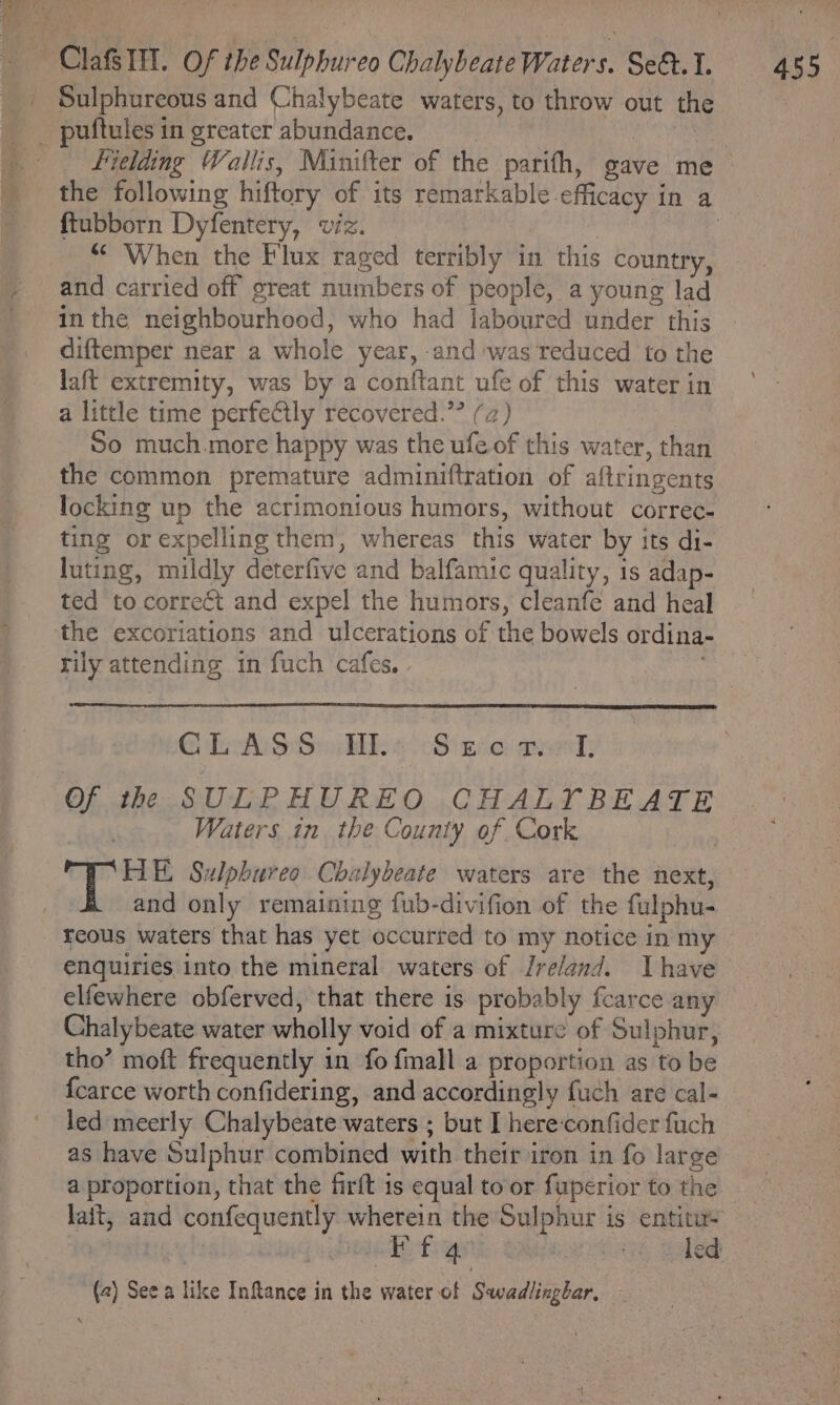 Sulphureous and Chalybeate waters, to throw out the Fielding Wallis, Minifter of the parith, gave me ftubborn Dyfentery, viz. ‘When the Flux raged terribly i in this country, and carried off great numbers of people, a young lad diftemper near a whole year, and ‘was reduced to the laft extremity, was by a conftant ufe of this water in a little time perfectly recovered.’” (a) So much more happy was the ufe of this water, than the common premature adminiftration of aftringents locking up the acrimonious humors, without correc- ting or expelling them, whereas this water by its di- luting, mildly deterfive and balfamic quality, 1s adap- ted to correct and expel the humors, cleanfe and heal rily attending in fuch cafes, - GLASS HL: Seo rw, Of the SULPHUREO CHALYIYBEATE Waters in the County of Cork HE Sulpbureo Chalybeate waters are the ew and only remaining fub-divifion of the fulphu- enquiries into the mineral waters of Ireland. Ihave elfewhere obferved, that there is probably fcarce any Chalybeate water wholly void of a mixture of Sulphur, tho’ moft frequently in fo {mall a proportion as ‘to be {carce worth confidering, and accordingly fuch are cal- led meerly Chalybeate waters ; but I hereconfider fuch as have Sulphur combined with their iron in fo large a proportion, that the firft is equal to or fuperior to the (2) See a like Inftance in the water of ‘Sueadiipiar