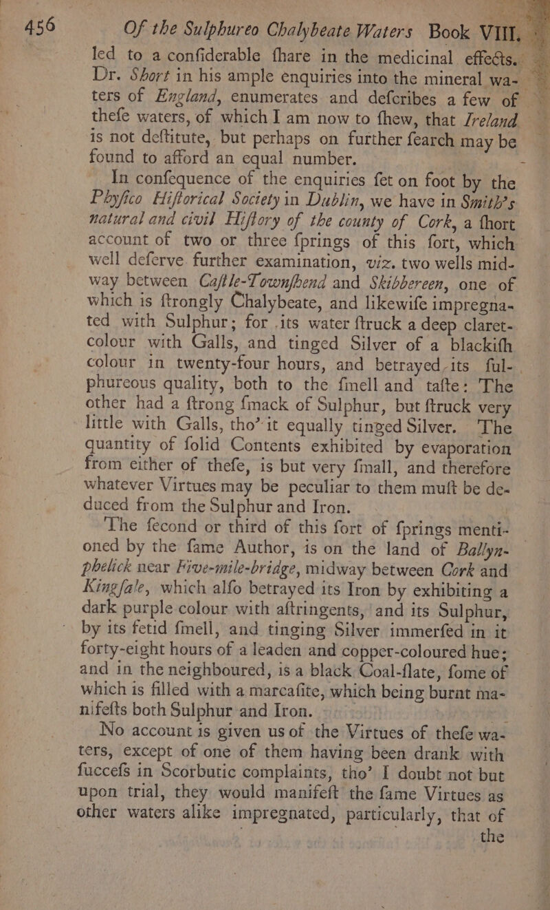 Dr. Short in his ample enquiries into the mineral wa- ters of England, enumerates and defcribes a few of thefe waters, of which I am now to fhew, that Jreland is not deftitute, but perhaps on further {earch maybe found to afford an equal number. 4 ‘ In confequence of the enquiries fet on foot by the Payfico Hiftorical Society in Dublin, we have in Smith?s natural and civil Eliftory of the county of Cork, a thort account of two or three fprings of this fort, which well deferve. further examination, viz. two wells mid- way between Ca/tle-Townjbend and Skibbereen, one of which is ftrongly Chalybeate, and likewife impregna- ted with Sulphur; for .its water {truck a deep claret- colour with Galls, and tinged Silver of a blackith colour in twenty-four hours, and betrayed-its ful- , phureous quality, both to the fimell and tafte: The other had a ftrong {mack of Sulphur, but ftruck very little with Galls, tho’ it equally tinged Silver. ‘The quantity of folid Contents exhibited by evaporation from either of thefe, is but very fimall, and therefore whatever Virtues may be peculiar to them mutt be de- duced from the Sulphur and Iron. | The fecond or third of this fort of {prings menti- | oned by the fame Author, is on the land of Ballyn- phelick near Five-mile-bridge, midway between Cork and Kingfale, which alfo betrayed its Iron by exhibiting a dark purple colour with aftringents, ‘and its Sulphur, by its fetid {mell, and tinging Silver immerfed in it forty-eight hours of a leaden and copper-coloured hue; and in the neighboured, is a black Coal-flate, fome of which is filled with a marcafite, which being burat ma- nifefts both Sulphur and Iron. cist | 483 No account is given us of the Virtues of thefe wa- ters, except of one of them having been drank with fuccefs in Scorbutic complaints, tho’ I doubt not but upon trial, they would manifeft the fame Virtues as other waters alike impregnated, particularly, that of | | ; the