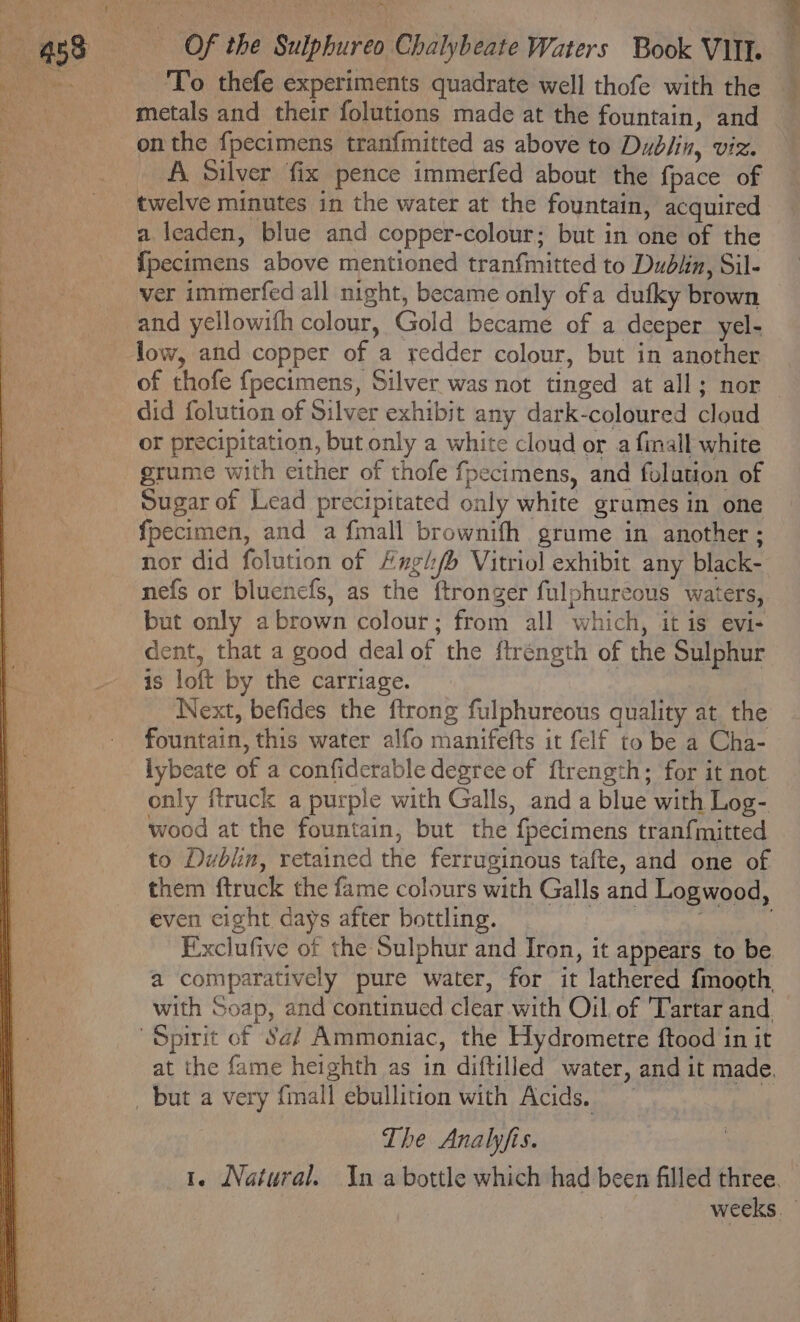 _ ‘To thefe experiments quadrate well thofe with the metals and their folutions made at the fountain, and A Silver fix pence immerfed about the fpace of twelve minutes in the water at the fountain, acquired a leaden, blue and copper-colour; but in one of the {pecimens above mentioned tranfmitted to Dudiin, Sil- ver immerfed all night, became only ofa dufky brown and yellowifh colour, Gold became of a deeper yel- of thofe {fpecimens, Silver was not tinged at all; nor did folution of Silver exhibit any dark-coloured cloud or precipitation, but only a white cloud or a fimall white grume with either of thofe fpecimens, and folution of Sugar of Lead precipitated only white grames in one fpecimen, and a {mall brownifh grume in another; nor did folution of Angl/b Vitriol exhibit any black- nefs or bluencfs, as the ftronger fulphureous waters, but only abrown colour; from all which, it is evi- dent, that a good deal of the ftréngth of the Sulphur is loft by the carriage. Next, befides the ftrong fulphureous quality at the fountain, this water alfo manifefts it felf to be a Cha- lybeate of a confiderable degree of ftrength; for it not only ftruck a purple with Galls, and a blue with Log- wood at the fountain, but the fpecimens tranfmitted to Dublin, retained the ferruginous tafte, and one of them ftruck the fame colours with Galls and Logwood, even eight days after bottling. ee Fixclufive of the Sulphur and Iron, it appears to be a comparatively pure water, for it lathered {mooth with Soap, and continued clear with Oil of Tartar and. at the fame heighth as in diftilled water, and it made. The Analyfis. 1. Natural. In a bottle which had been filled three. weeks. |
