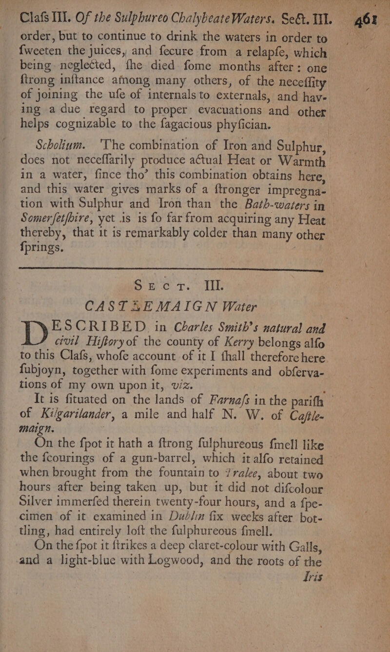 {weeten the juices, and fecure from a relapfe, which being. neglected, fhe died fome months after: one {trong inftance afmong many others, of the neceffity of joining the ufe of internals to externals, and hav- ing a due regard to proper evacuations and other helps cognizable to the fagacious phyfician. Scholinm. 'The combination of Iron and Sulphur, does not neceffarily produce actual Heat or Warmth in a water, fince tho’ this combination obtains here, and this water gives marks of a ftronger impregna- tion with Sulphur and Iron than the Bath-wazers in Somerfet/bire, yet 1s is fo far from acquiring any Heat thereby, that it is remarkably colder than many other fprings. : : Secr. II. CAST AE MAIGN Water ESCRIBED in Charles Smith’s natural and civil Hiftoryof the county of Kerry belongs alfo fubjoyn, together with fome experiments and obferva- tions of my own upon it, viz. of Kilgarilander, a mile and half N. W. of Cafe. maign. | On the fpot it hath a ftrong fulphureous fmell like the fcourings of a gun-barrel, which it alfo retained when brought from the fountain to 7ralee, about two Silver immerfed therein twenty-four hours, and a fpe- cimen of it examined in Dud/im fix weeks after bot- tling, had entirely loft the fulphureous f{mell. On the fpot it {trikes a deep claret-colour with Galls, and a light-blue with Logwood, and the reots of the Tris EP SMA Pes f ‘ *, a u ph: nate é ely