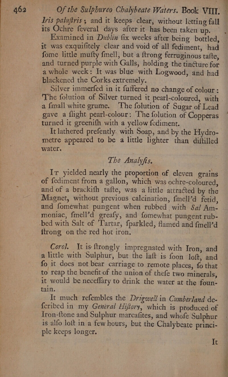 Tris paluftris ; and it keeps clear, without letting fall its Ochre feveral days after it has been taken up. fome little mufty fmell, but a ftrong ferruginous tafte, and turned purple with Galls, holding the tin@ure for a whole week: It was blue with Logwood, and had blackened the Corks extremely. | Silver immerfed in it fuffered no change of colour : The folution of Silver turned it pearl-coloured, with a {mall white grume. The folution of Sugar of Lead gave a flight pearl-colour: The folution of Copperas metre appeared to be a little lighter than diftilled The Analyfis. Ir yielded nearly the proportion of eleven grains of fediment from a gallon, which was ochre-coloured, and of a brackifh tafte, was a little attraéted by the and fomewhat pungent when rubbed . with Sa/ Am- moniac, fmell’d greafy, and fomewhat pungent rub- bed with Salt of Tartar, fparkled, Hamed and fmell’d {trong on the red hot iron. Coro]. It is ftrongly impregnated with Iron, and a little with Sulphur, but the laft is foon loft, and to reap the benefit of the union of thefe two minerals, it would be neceffary to drink the water at the foun- tain. It much refembles the Drigwell in Cumberland de- {cribed in my General Hijlory, which is produced of Iron-ftone and Sulphur marcafites, and whofe Sulphur is alfo loft in a few hours, but the Chalybeate princi- ple keeps longer. At