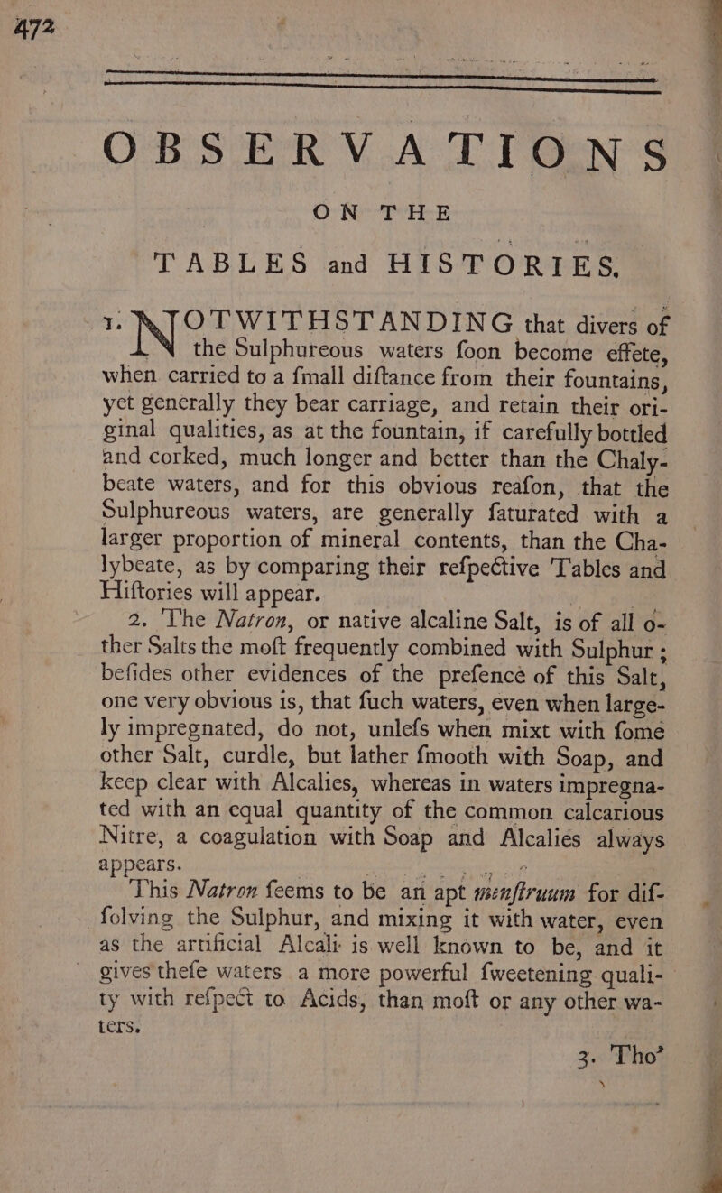 OBSERVATIONS : ON THE TABLES and HISTORIES, 1 KTOTWITHSTANDING that divers of the Sulphureous waters foon become effete, when carried to a fmall diftance from their fountains, yet generally they bear carriage, and retain their ori- ginal qualities, as at the fountain, if carefully bottled and corked, much longer and better than the Chaly- beate waters, and for this obvious reafon, that the Sulphureous waters, are generally faturated with a larger proportion of mineral contents, than the Cha- lybeate, as by comparing their refpective 'T'ables and Hiftories will appear. v7 pela 2. ‘The Natron, or native alcaline Salt, is of all o- ther Salts the moft frequently combined with Sulphur ; befides other evidences of the prefence of this Salt, one very obvious 1s, that fuch waters, even when large- ly impregnated, do not, unlefs when mixt with fome other Salt, curdle, but lather fmooth with Soap, and keep clear with Alcalies, whereas in waters impregna- ted with an equal quantity of the common calcarious Nitre, a coagulation with Soap and Alcalies always appears. , Econo Tae eT This Natron feems to be an apt menfiruum for dif- as the artificial Alcali is well known to be, and it ty with refpect to Acids, than moft or any other wa- ters, 3. Tho’ ‘%