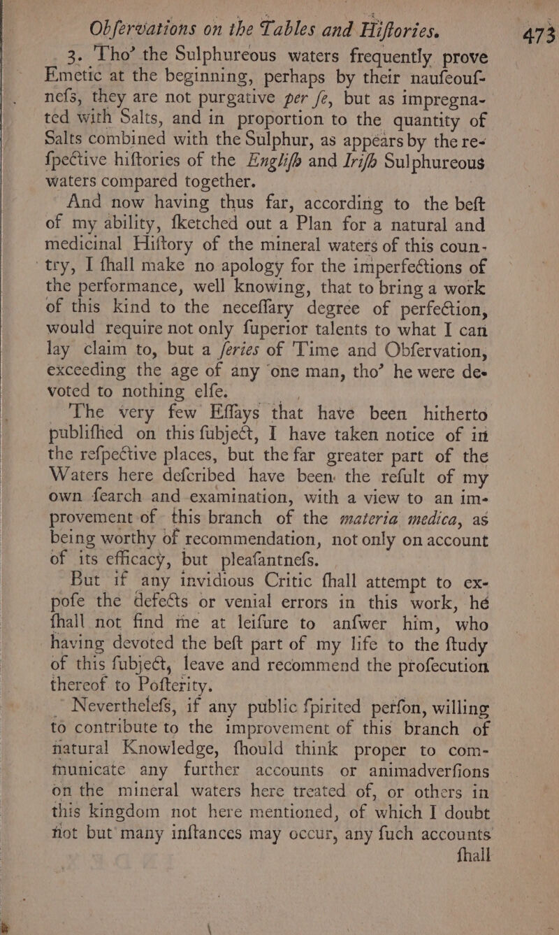 3. ‘Tho’ the Sulphureous waters frequently prove Fmetic at the beginning, perhaps by their naufeouf- nefs, they are not purgative per fe, but as impregna- ted with Salts, and in proportion to the quantity of Salts combined with the Sulphur, as appéars by the re- {pective hiftories of the Engli/h and Irifh Sulphureous waters compared together. And now having thus far, according to the beft of my ability, fketched out a Plan for a natural and medicinal Hiftory of the mineral waters of this coun- try, I fhall make no apology for the imperfeCtions of the performance, well knowing, that to bring a work of this kind to the neceflary degree of perfeCtion, would require not only fuperior talents to what I can lay claim to, but a feries of 'Time and Obfervation, exceeding the age of any ‘one man, tho’ he were de- voted to nothing elfe. ane The very few Effays that have been hitherto publifhed on this fubject, I have taken notice of in the refpective places, but the far greater part of the Waters here defcribed have been: the refult of my own fearch and examination, with a view to an im- provement of this branch of the materia medica, as being worthy of recommendation, not only on account of its efficacy, but pleafantnefs. But if any invidious Critic fhall attempt to ex- pofe the defects or venial errors in this work, hé fhall not find the at leifure to anfwer him, who having devoted the beft part of my life to the ftudy of this fubjeét, leave and recommend the profecution thereof to Pofterity. | oh Neverthelefs, if any public fpirited petfon, willing to contribute to the improvement of this branch of natural Knowledge, fhould think proper to com- municate any further accounts or animadverfions on the mineral waters here treated of, or others in this kingdom not here mentioned, of which I doubt hot but many inftances may occur, any fuch accounts fhall