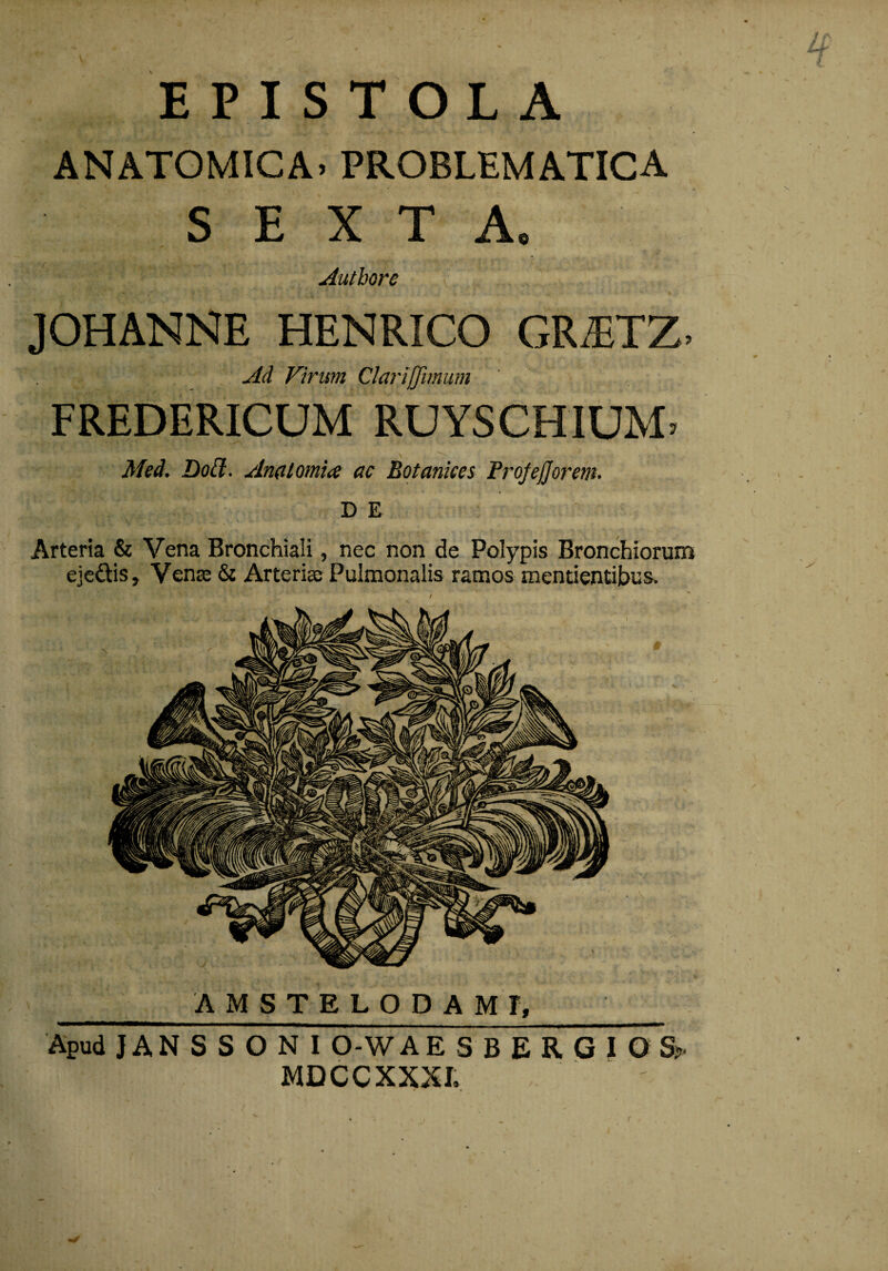 EPISTOLA ANATOMICA. PROBLEMATICA SEXTA. Authore JOHANNE HENRICO GR.ETZ. Ad Virum Claiiffimum FREDERICUM RUYSCHIUM. Med. Dod:. An(iiomi<e ac Botankes Frojejjorent^ D E Arteria & Vena Bronchiali, nec non de Polypis Bronchiorum ejedhs, Vense & Arterias Pulmonalis ramos mentientibusv / AMSTELODAMI, Apud J A N S S O N I 0-W A E S B E R G I O S> MDCCXXXI.