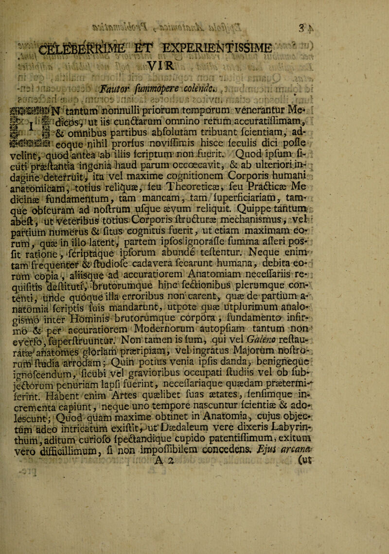 J .N ET EXPERIENTISSIME YIR . ; .; ^ Fautor fummopere colendcti. ir- . i p-.^. ,.... j ... ^ -tr.'/, j rt''r ■ '• ''.‘'trf». . '+■ ■ ♦ \ • - ^ K j A .T ■ • / i .i ^ ' i >• ^ - •. . - ■ > . - ■4, i i i - _ . tantQttT nonnulli prioram temporum venerantur Me* ' p|x jl!^ !^fe|js;i’Utiis'eunQ:arum omnino rerum accuratiffimam,'^ Ii* ^ li '& omnibus partibus abfolutam tribuant fcientiam, ad- eoque nihil prorfus noviffimis hisce feculis dici pofle- velint, quod antea ^ab iliis feriptum^ noii.fuerit. Quod‘ipfum' C- eutf praeftantia 'ingeniaibaud parum occoecavit, & ab ulteriori in- - dagihe'deterruit'^ ita vel maxime cognitionem Corporis humani ' anatomiham,-totius reliqua, feU' Theoretica, feu Pradica Me dfcina fundamentum, tam mancam, tam luperficiariam, tam- que oblcuram ad noftrum ufque avum’ reliquit. Quippe tantunti. abeft> ut veteribus totius: Corporis ftrudura mechanismus , vel;' partiiim humerus & fituS' cognitus fuerit, ut etiam maximam eo* runi, qua in illo latent,' partem ipfosHgnoralle fumma afleripos* iit ratione >‘fCriptaque ipforum abunde teftentur. Neque enimf tam frequenter &>ftudiofe cadavera fecarunt humana, debita eo* rum cOpias aliisque ad accuratiorem Anatomiam necelTariis'-re-, quifitis ^ftitutiV brUtorumque hinc' feftionibus plerumque con¬ tenti, uride qudquC illa-erroribus non'carent,, qua de-partium a* ' nstomia'feriptis fuis mandarunt,, utpote qua utplurimum analo- giSmb inter HOminis- brutorumque corpdra, fundamento infir- mO & per aGcuratiorem Modernorum autopfiam tantum non' 6Vcffo ,mperftruuntur.’ Non’tamen isfum, qui vd Galeno reftau- rata^anatomes’ gloriam'praripiam, veb ingratus Majorum noftro- ruitf ftudia arrodam; Quin potius venia ipfis danda',- benigneque ignofcendum, ficubi vel gravioribus oceupati ftudiis vel ob fub* jedorum penuriam lapfi fuerint, neceflariaque quaedam praetermi-^ ferint. Habent enim Artes qualibet fuas atates, fenfimque in* crementa capiunt, neque uno tempore nascuntur fcientia & ado¬ lescunt; Quod ^qtiam maxime obtinet in Anatomia-, cujus objee- tUm adeo intricatum exiftit^-mr Dadaleum vere dixeris Labyrin¬ thum, aditum curiofo ipedandique cupido patentiflimum, exitum vero difficillimum, fi non impoffibilem concedens. Fju$ arcani^.- Az (ur
