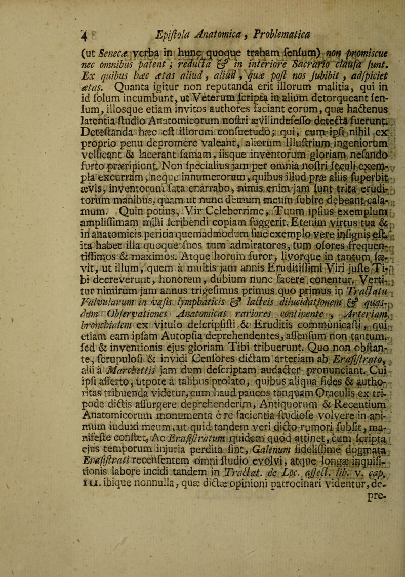 {\xt Seneca in hunc guoque traham fenfuin) p^mhcue nec omnibus patent; redutfa ^ jn interiore Sacrtififf clattfa funt. Ex quibus hac at as aliud, aliud.,-^ua pojl nos Jubibit, adfpiciet atas. Quanta igitur non reputanda erit illorum malitia, qui in id folum incumbunt, ut VdteruTQ lcripta inaliuin detorqueant len¬ ium, illosque etiam invitos authores faciant eorum, quse hadenus latentia ftudio Anatomicorum noftri revi^indefeffo detedS fuerun^i’ Deteflanda hsec cft illorum confuetudo;; qui, eum igfi-mihil ,ex; proprio penu depromere valeant, aliorum illullirium-ingeniorum vellicant & lacerant famam, iisque inventorum,gloriam.nefanda furto praeripiunt. Non fpecialius jamper omnia noftri i^ulhexen^i-i v ph excurrdm, neque innumerorum,quibus illud.pr^ aliis, lupeihifc- eevls, inventorum fata enarrabO) aimis.enim jam tun^- trita:erudir_, torum manibus, quam ut nunc demum meum.fubire d^beantrpala- ; mum. Quin potius,..VirCeleberrime, Tuum ipfius exemplum ampliflimam mjhi Icribendi copiam fuggerit. Etenim virtus tua &- in anatomicis peritia quemadmodum fine exemplo;ye,rq iqfigniseft ', ; ita habet illa quoque: fuos tum admiratores., tum olores frequen--- tiffimos & maximos. Atque'horum.furor, livprque in tanitum. Ite-, v, vit, ut illum, quem a multis jam annis Eruditiffimi Viri jufteTiip bi decreverunt, honorem, dubium nunc facere.conentuf. Vorti-,j tur nimirum jam annus trigefimus primus quo primus ip Tranatu  Valmlarum'in vafis lymphaticis laQeis dihiciiatpnem ^ <ictahr- dtim Objervationes Anatomicas rariores continente-'. Arteriam',■_ hronchiaiem ex vitulo defcripfifti &'Eruditis .communiealh ,,.quij etiam eam ipfam Autopfia deprehendentes, affenfum non tantunii-. fed & inventionis ejus gloriam Tibi tribuerunt. Quo non obllan- te, fcrupulofi & invidi Cenfofes didam arteriam ab_ Erafijtrqto, . alii a Marchettis jam dum .defcriptam audadet' pronunGiant.,,Cui ■ ipfi afferto, tjtpotc a talibus prolato, quibus aliqua fides & authp- - ritas tribuenda videtur, cum haud paucos tanquam Oraculis ex tri- • pode didis affurgere deprehenderim, Antiquorum & Recentium Anatomicorum monumenta c re facientia ftudiofe 'VoIvere in ani- ' raum induxi meum,:ut quid.tandem veri.dido;rumori fubfit,ma- nifefte conlbec, Ac Ernfifirattim. •. quidem quod attinet, cum Icripta ejus temporum injuria perdita {\nt, Qalenum fideliflime dogmata, Et^^afillrati recenfentem omni ftudio evolvi, atque long^ ipquifi- tionis labore incidi tandem m pTraliat de Loc. ajfeil. )ib. v. lu.ibique nonnulla, qua: didse opinioni patrocinari videntur,de- pre-